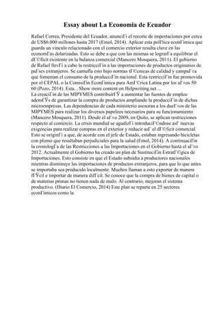 Essay about La Economia de Ecuador
Rafael Correa, Presidente del Ecuador, anunciГі el recorte de importaciones por cerca
de US$6.000 millones hasta 2017 (Emol, 2014). Aplicar esta polГtica econГіmica que
guarda un vinculo relacionado con el comercio exterior resulta clave en las
economГas dolarizadas. Esto se debe a que con las mismas se lograrГa equilibrar el
dГ©ficit existente en la balanza comercial (Mancero Mosquera, 2011). El gobierno
de Rafael llevГі a cabo la restricciГіn a las importaciones de productos originarios de
paГses extranjeros. Se camufla esto bajo normas tГ©cnicas de calidad y campaГ±a
que fomentan el consumo de la producciГіn nacional. Esta restricciГіn fue promovida
por el CEPAL o la ComisiГіn EconГіmica para AmГ©rica Latina por los aГ±os 50
60 (Pozo, 2014). Esta... Show more content on Helpwriting.net ...
La creaciГіn de las MIPYMES contribuirГЎ a aumentar las fuentes de empleo
ademГЎs de garantizar la compra de productos ampliando la producciГіn de dichas
microempresas. Las dependencias de cada ministerio asesoran a los dueГ±os de las
MIPYMES para realizar los diversos papeleos necesarios para su funcionamiento
(Mancero Mosquera, 2011). Desde el aГ±o 2009, en Quito, se aplican restricciones
respecto al comercio. La crisis mundial se agudizГі introduciГ©ndose asГ nuevas
exigencias para realizar compras en el exterior y reducir asГ el dГ©ficit comercial.
Esto se originГі a que, de acorde con el jefe de Estado, estaban ingresando bicicletas
con plomo que resultaban perjudiciales para la salud (Emol, 2014). A continuaciГіn
la cronologГa de las Restricciones a las Importaciones en el Gobierno hasta el aГ±o
2012. Actualmente el Gobierno ha creado un plan de SustituciГіn EstratГ©gica de
Importaciones. Esto consiste en que el Estado subsidia a productores nacionales
mientras disminuye las importaciones de productos extranjeros, para que lo que antes
se importaba sea producido localmente. Muchos llaman a esto exportar de manera
fГЎcil e importar de manera difГcil. Se conoce que la compra de bienes de capital o
de materias primas no tienen nada de malo. Al contrario, mejoran el sistema
productivo. (Diario El Comercio, 2014) Este plan se reparte en 25 sectores
econГіmicos como la
 