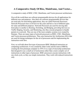 A Comparative Study Of Risc, Mainframe, And Vector...
A comparative study of RISC, CISC, Mainframe, and Vector processor architectures
Over all the world there are software programmable devices for all applications for
different uses and purposes. Also there are software programmable devices that
are used only for networking applications, they are called Network Processors.
Network Processors have evolved over the years and have a lot of different types
for same and different purposes. Network Processors are used for moving data
from place to another as Routing, Switching, and Bridging, providing Services as
Traffic Shaping, Security, and Monitoring, also they execute programs to handle
packets in a network. They are one of the most complex systems ever created by
Humans. There are many types of network processors as RISC, CISC, Mainframe,
and Vector processorarchitectures. They uses Instruction Set Architecture (ISA) that
are used for design techniques for the set of processors and for implementing the
instruction work flow.
First, we will talk about first type of processors RISC (Reduced instruction set
computing) architecture. It was created by John Cocke and his team at IBM by
creating the first prototype computer in 1974. It is a type of microchip architecture
that designed to use a small set of instructions rather than a more complex set of
instructions in other types of processor. RISC processors execute instructions with
one clock cycle, so they use simple instructions. They work with reduced instructions
only
 