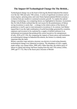The Impact Of Technological Change On The British...
Technological change was at the heart of driving the British Industrial Revolution
over the late 18th and early 19th century. A series of significant inventions such as
steam engines, spinning jenny and water frame had precipitated British economy s
evolution from pre modern to sustained economic growth. To explain the radical
change in technology, two competing factors are highlighted in literature. Economists
like Sir John R.Hicks outlined that the real reason for the predominance of labour
saving inventions is surely that ... a change in the relative prices of the factors of
production is itself a spur to innovationand to inventions (). In contrast, Joel Mokyr
argued that it was the right combination of useful knowledge generated by scientists,
engineers and inventors to be exploited by a supply of skilled craftsmen in an
institutional environment that produced the correct incentives for entrepreneurs
(Crafts, 2010, p155 156). By comparing the impacts of factor prices and institutions
on technological change in Industrial Revolution, the former is evidently more
important than the latter.
Britain s peculiar wage and price structure was decisive in motivating dramatic
technological change over industrial revolution. The abundance of coal s supply
made energy very cheap (Allen, 2009, p82). Other than that, the relative price of
labour to capital and energy had been surging from the mid 17th century (Allen,
2009, pp171 172). Due to the factor price structure of British
 
