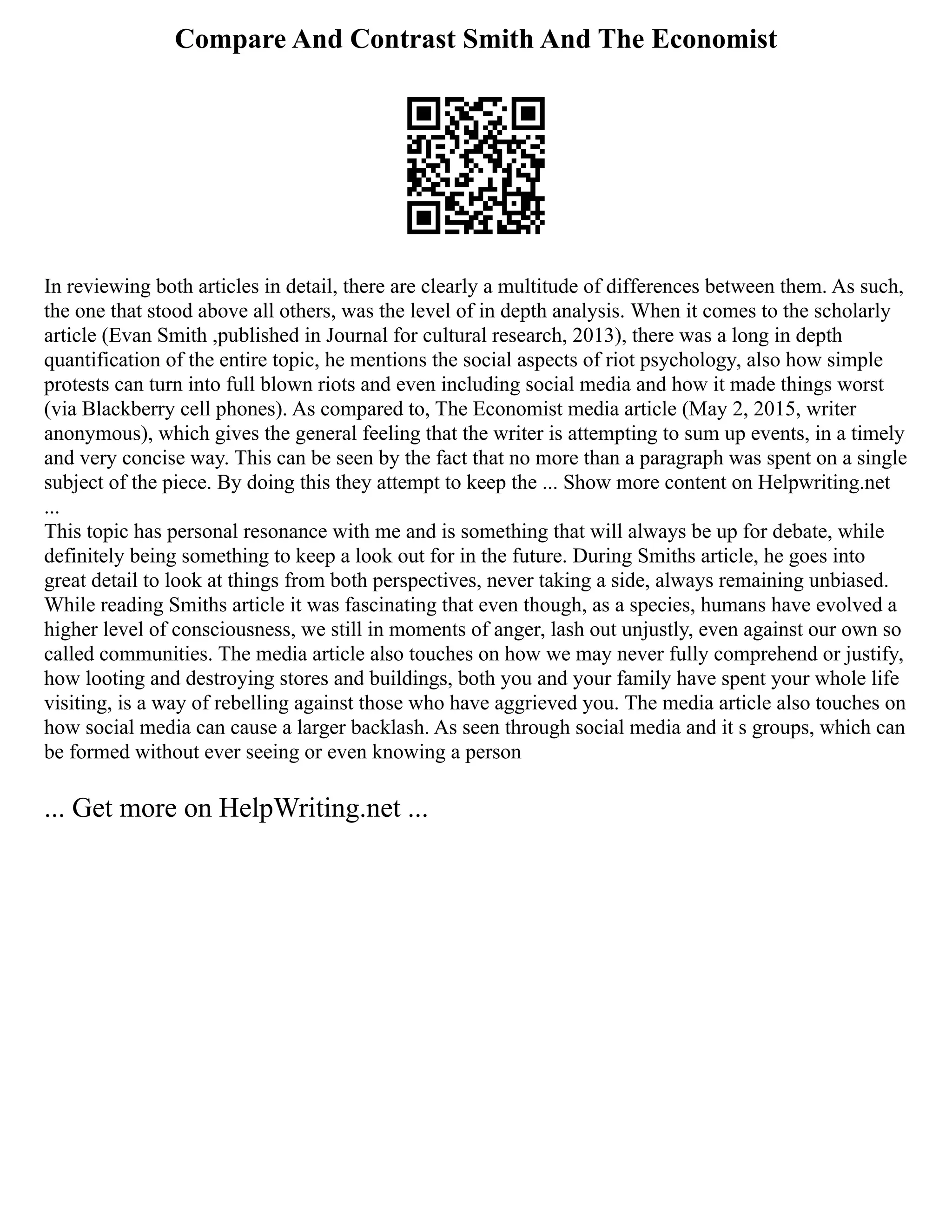 Compare And Contrast Smith And The Economist
In reviewing both articles in detail, there are clearly a multitude of differences between them. As such,
the one that stood above all others, was the level of in depth analysis. When it comes to the scholarly
article (Evan Smith ,published in Journal for cultural research, 2013), there was a long in depth
quantification of the entire topic, he mentions the social aspects of riot psychology, also how simple
protests can turn into full blown riots and even including social media and how it made things worst
(via Blackberry cell phones). As compared to, The Economist media article (May 2, 2015, writer
anonymous), which gives the general feeling that the writer is attempting to sum up events, in a timely
and very concise way. This can be seen by the fact that no more than a paragraph was spent on a single
subject of the piece. By doing this they attempt to keep the ... Show more content on Helpwriting.net
...
This topic has personal resonance with me and is something that will always be up for debate, while
definitely being something to keep a look out for in the future. During Smiths article, he goes into
great detail to look at things from both perspectives, never taking a side, always remaining unbiased.
While reading Smiths article it was fascinating that even though, as a species, humans have evolved a
higher level of consciousness, we still in moments of anger, lash out unjustly, even against our own so
called communities. The media article also touches on how we may never fully comprehend or justify,
how looting and destroying stores and buildings, both you and your family have spent your whole life
visiting, is a way of rebelling against those who have aggrieved you. The media article also touches on
how social media can cause a larger backlash. As seen through social media and it s groups, which can
be formed without ever seeing or even knowing a person
... Get more on HelpWriting.net ...
 