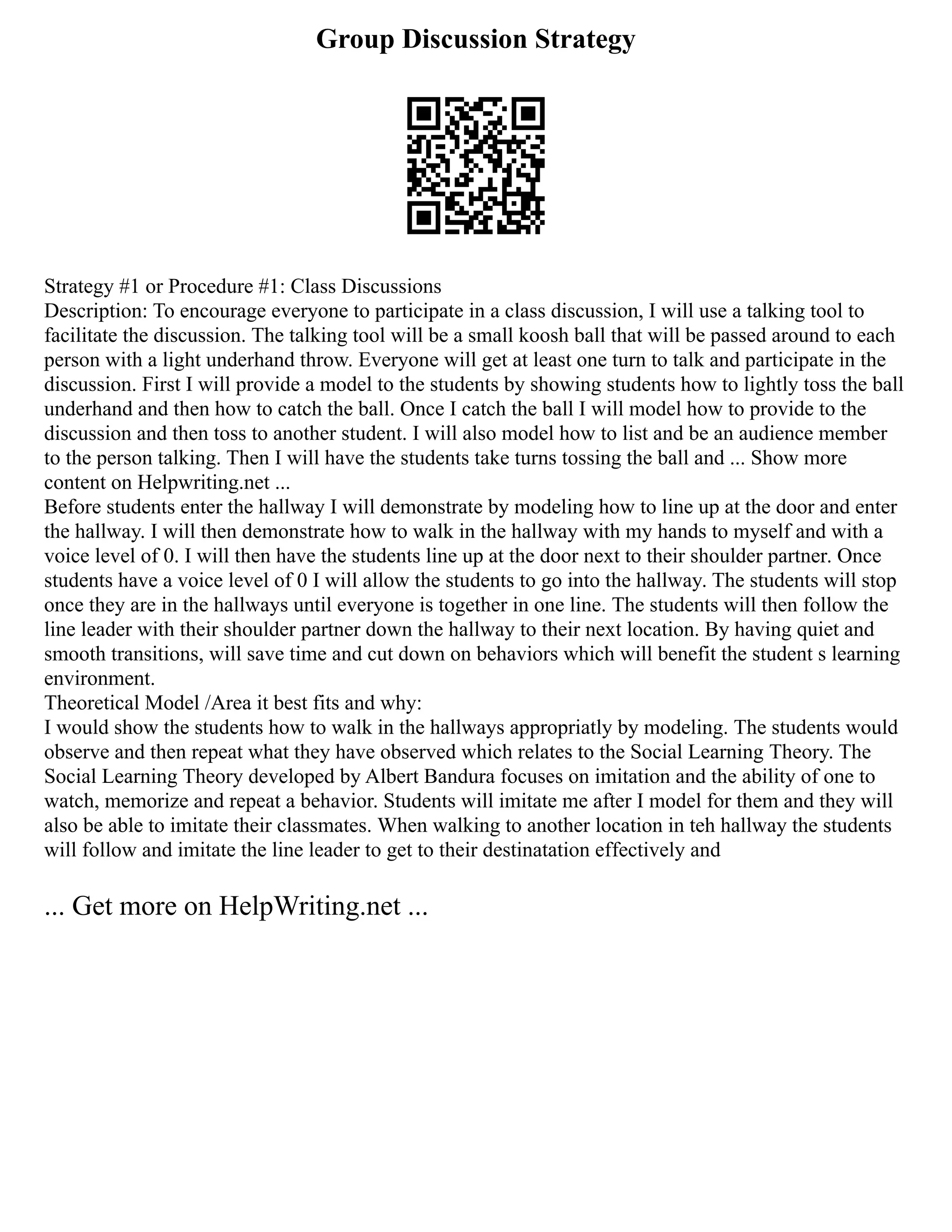 Group Discussion Strategy
Strategy #1 or Procedure #1: Class Discussions
Description: To encourage everyone to participate in a class discussion, I will use a talking tool to
facilitate the discussion. The talking tool will be a small koosh ball that will be passed around to each
person with a light underhand throw. Everyone will get at least one turn to talk and participate in the
discussion. First I will provide a model to the students by showing students how to lightly toss the ball
underhand and then how to catch the ball. Once I catch the ball I will model how to provide to the
discussion and then toss to another student. I will also model how to list and be an audience member
to the person talking. Then I will have the students take turns tossing the ball and ... Show more
content on Helpwriting.net ...
Before students enter the hallway I will demonstrate by modeling how to line up at the door and enter
the hallway. I will then demonstrate how to walk in the hallway with my hands to myself and with a
voice level of 0. I will then have the students line up at the door next to their shoulder partner. Once
students have a voice level of 0 I will allow the students to go into the hallway. The students will stop
once they are in the hallways until everyone is together in one line. The students will then follow the
line leader with their shoulder partner down the hallway to their next location. By having quiet and
smooth transitions, will save time and cut down on behaviors which will benefit the student s learning
environment.
Theoretical Model /Area it best fits and why:
I would show the students how to walk in the hallways appropriatly by modeling. The students would
observe and then repeat what they have observed which relates to the Social Learning Theory. The
Social Learning Theory developed by Albert Bandura focuses on imitation and the ability of one to
watch, memorize and repeat a behavior. Students will imitate me after I model for them and they will
also be able to imitate their classmates. When walking to another location in teh hallway the students
will follow and imitate the line leader to get to their destinatation effectively and
... Get more on HelpWriting.net ...
 