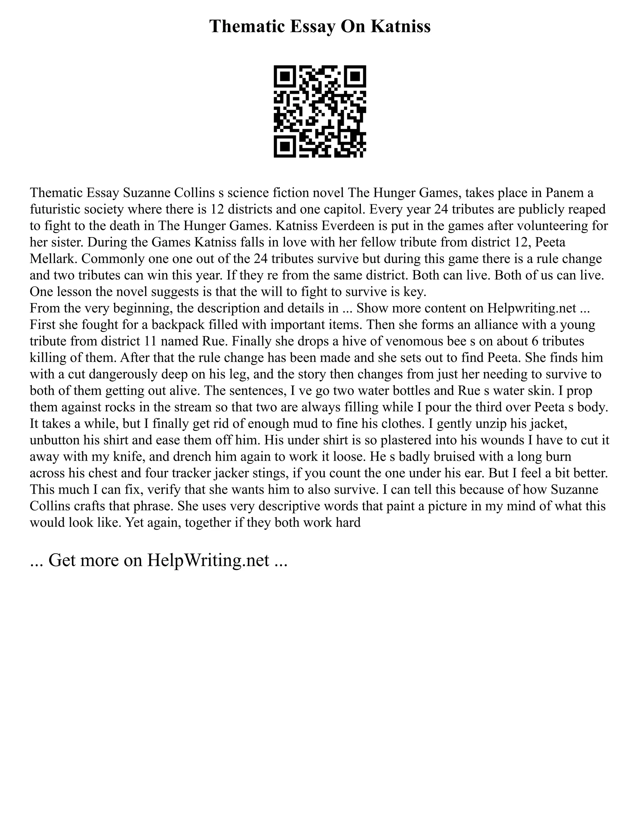 Thematic Essay On Katniss
Thematic Essay Suzanne Collins s science fiction novel The Hunger Games, takes place in Panem a
futuristic society where there is 12 districts and one capitol. Every year 24 tributes are publicly reaped
to fight to the death in The Hunger Games. Katniss Everdeen is put in the games after volunteering for
her sister. During the Games Katniss falls in love with her fellow tribute from district 12, Peeta
Mellark. Commonly one one out of the 24 tributes survive but during this game there is a rule change
and two tributes can win this year. If they re from the same district. Both can live. Both of us can live.
One lesson the novel suggests is that the will to fight to survive is key.
From the very beginning, the description and details in ... Show more content on Helpwriting.net ...
First she fought for a backpack filled with important items. Then she forms an alliance with a young
tribute from district 11 named Rue. Finally she drops a hive of venomous bee s on about 6 tributes
killing of them. After that the rule change has been made and she sets out to find Peeta. She finds him
with a cut dangerously deep on his leg, and the story then changes from just her needing to survive to
both of them getting out alive. The sentences, I ve go two water bottles and Rue s water skin. I prop
them against rocks in the stream so that two are always filling while I pour the third over Peeta s body.
It takes a while, but I finally get rid of enough mud to fine his clothes. I gently unzip his jacket,
unbutton his shirt and ease them off him. His under shirt is so plastered into his wounds I have to cut it
away with my knife, and drench him again to work it loose. He s badly bruised with a long burn
across his chest and four tracker jacker stings, if you count the one under his ear. But I feel a bit better.
This much I can fix, verify that she wants him to also survive. I can tell this because of how Suzanne
Collins crafts that phrase. She uses very descriptive words that paint a picture in my mind of what this
would look like. Yet again, together if they both work hard
... Get more on HelpWriting.net ...
 