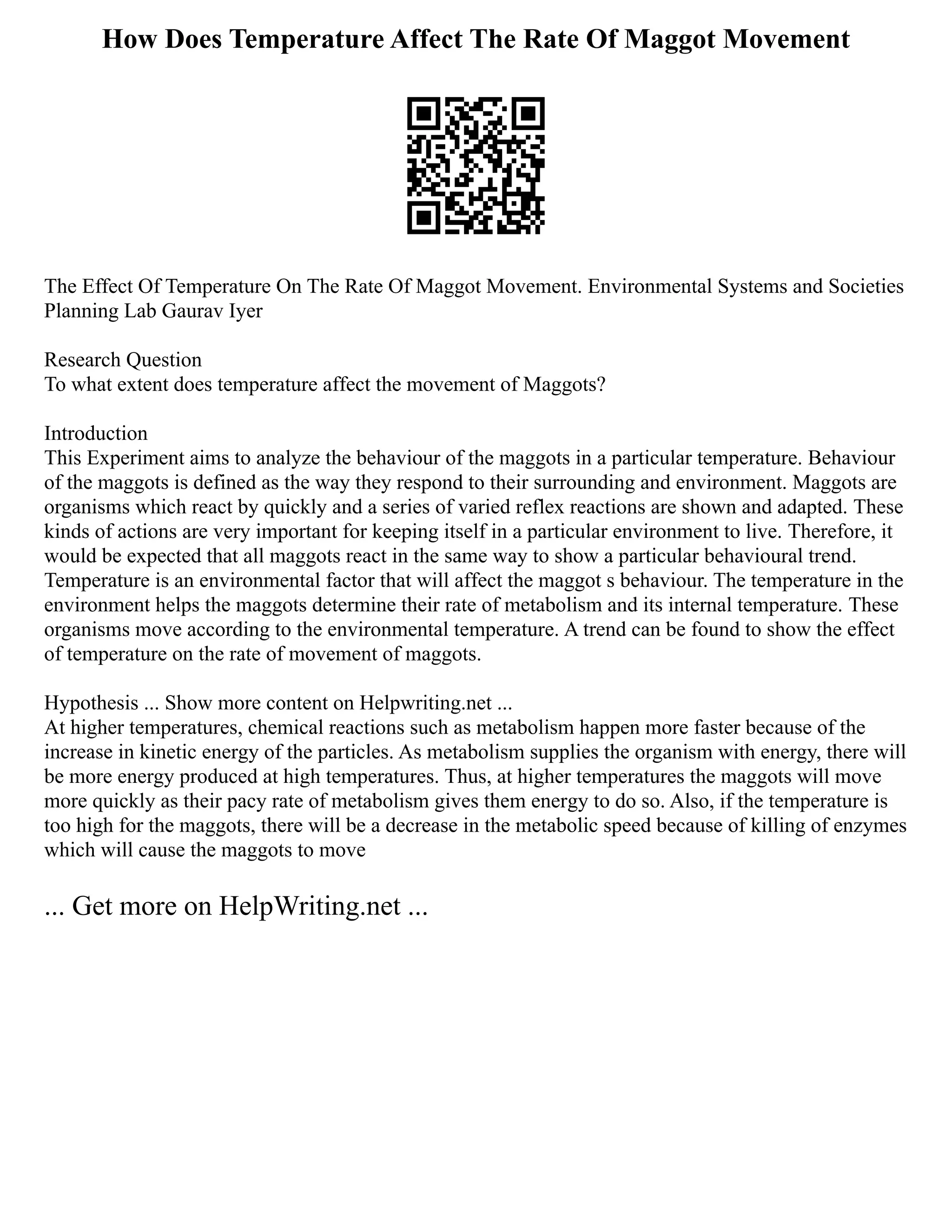 How Does Temperature Affect The Rate Of Maggot Movement
The Effect Of Temperature On The Rate Of Maggot Movement. Environmental Systems and Societies
Planning Lab Gaurav Iyer
Research Question
To what extent does temperature affect the movement of Maggots?
Introduction
This Experiment aims to analyze the behaviour of the maggots in a particular temperature. Behaviour
of the maggots is defined as the way they respond to their surrounding and environment. Maggots are
organisms which react by quickly and a series of varied reflex reactions are shown and adapted. These
kinds of actions are very important for keeping itself in a particular environment to live. Therefore, it
would be expected that all maggots react in the same way to show a particular behavioural trend.
Temperature is an environmental factor that will affect the maggot s behaviour. The temperature in the
environment helps the maggots determine their rate of metabolism and its internal temperature. These
organisms move according to the environmental temperature. A trend can be found to show the effect
of temperature on the rate of movement of maggots.
Hypothesis ... Show more content on Helpwriting.net ...
At higher temperatures, chemical reactions such as metabolism happen more faster because of the
increase in kinetic energy of the particles. As metabolism supplies the organism with energy, there will
be more energy produced at high temperatures. Thus, at higher temperatures the maggots will move
more quickly as their pacy rate of metabolism gives them energy to do so. Also, if the temperature is
too high for the maggots, there will be a decrease in the metabolic speed because of killing of enzymes
which will cause the maggots to move
... Get more on HelpWriting.net ...
 