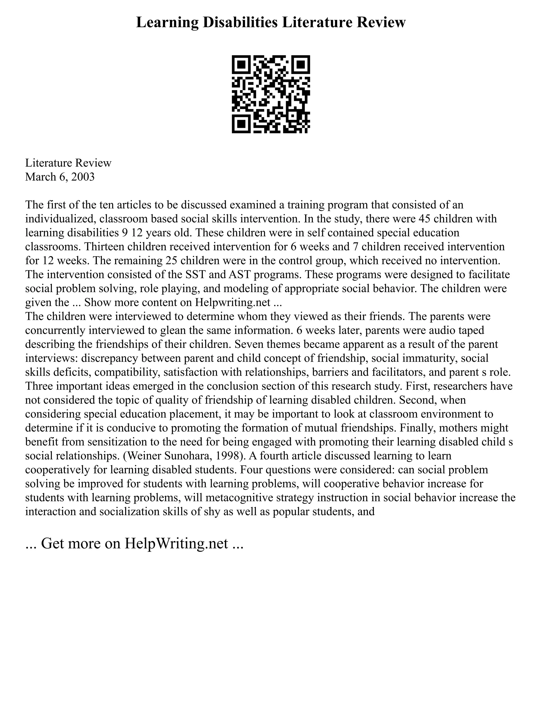 Learning Disabilities Literature Review
Literature Review
March 6, 2003
The first of the ten articles to be discussed examined a training program that consisted of an
individualized, classroom based social skills intervention. In the study, there were 45 children with
learning disabilities 9 12 years old. These children were in self contained special education
classrooms. Thirteen children received intervention for 6 weeks and 7 children received intervention
for 12 weeks. The remaining 25 children were in the control group, which received no intervention.
The intervention consisted of the SST and AST programs. These programs were designed to facilitate
social problem solving, role playing, and modeling of appropriate social behavior. The children were
given the ... Show more content on Helpwriting.net ...
The children were interviewed to determine whom they viewed as their friends. The parents were
concurrently interviewed to glean the same information. 6 weeks later, parents were audio taped
describing the friendships of their children. Seven themes became apparent as a result of the parent
interviews: discrepancy between parent and child concept of friendship, social immaturity, social
skills deficits, compatibility, satisfaction with relationships, barriers and facilitators, and parent s role.
Three important ideas emerged in the conclusion section of this research study. First, researchers have
not considered the topic of quality of friendship of learning disabled children. Second, when
considering special education placement, it may be important to look at classroom environment to
determine if it is conducive to promoting the formation of mutual friendships. Finally, mothers might
benefit from sensitization to the need for being engaged with promoting their learning disabled child s
social relationships. (Weiner Sunohara, 1998). A fourth article discussed learning to learn
cooperatively for learning disabled students. Four questions were considered: can social problem
solving be improved for students with learning problems, will cooperative behavior increase for
students with learning problems, will metacognitive strategy instruction in social behavior increase the
interaction and socialization skills of shy as well as popular students, and
... Get more on HelpWriting.net ...
 