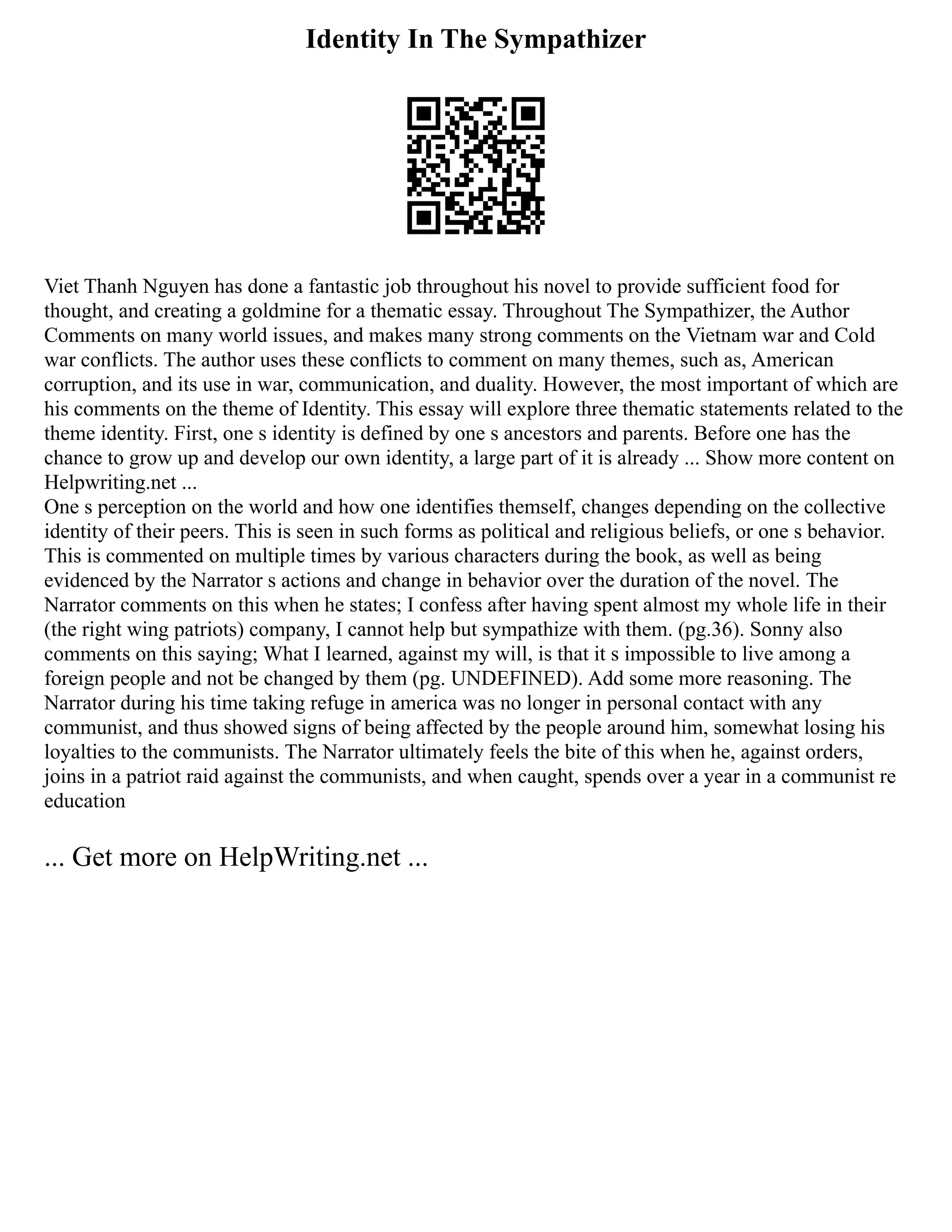 Identity In The Sympathizer
Viet Thanh Nguyen has done a fantastic job throughout his novel to provide sufficient food for
thought, and creating a goldmine for a thematic essay. Throughout The Sympathizer, the Author
Comments on many world issues, and makes many strong comments on the Vietnam war and Cold
war conflicts. The author uses these conflicts to comment on many themes, such as, American
corruption, and its use in war, communication, and duality. However, the most important of which are
his comments on the theme of Identity. This essay will explore three thematic statements related to the
theme identity. First, one s identity is defined by one s ancestors and parents. Before one has the
chance to grow up and develop our own identity, a large part of it is already ... Show more content on
Helpwriting.net ...
One s perception on the world and how one identifies themself, changes depending on the collective
identity of their peers. This is seen in such forms as political and religious beliefs, or one s behavior.
This is commented on multiple times by various characters during the book, as well as being
evidenced by the Narrator s actions and change in behavior over the duration of the novel. The
Narrator comments on this when he states; I confess after having spent almost my whole life in their
(the right wing patriots) company, I cannot help but sympathize with them. (pg.36). Sonny also
comments on this saying; What I learned, against my will, is that it s impossible to live among a
foreign people and not be changed by them (pg. UNDEFINED). Add some more reasoning. The
Narrator during his time taking refuge in america was no longer in personal contact with any
communist, and thus showed signs of being affected by the people around him, somewhat losing his
loyalties to the communists. The Narrator ultimately feels the bite of this when he, against orders,
joins in a patriot raid against the communists, and when caught, spends over a year in a communist re
education
... Get more on HelpWriting.net ...
 