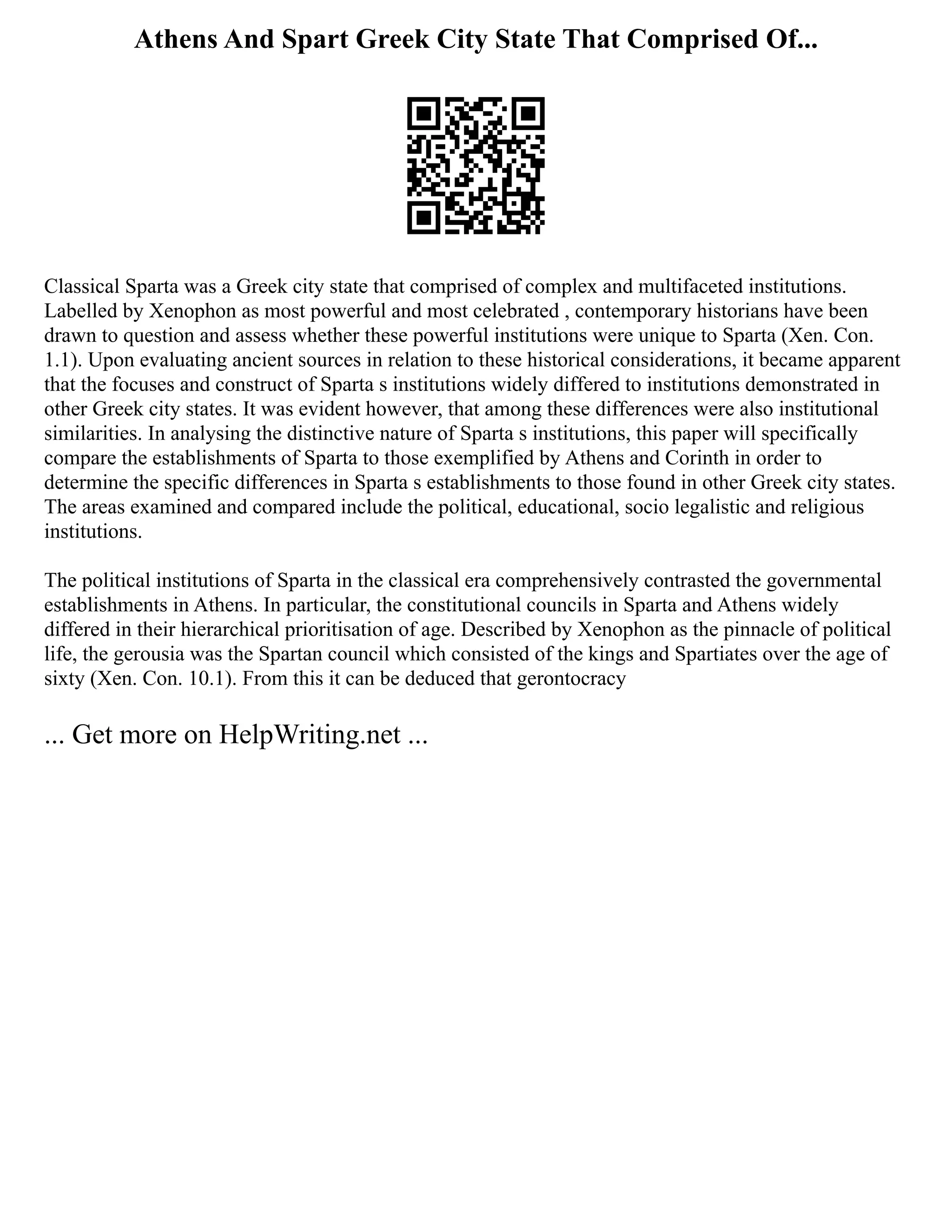Athens And Spart Greek City State That Comprised Of...
Classical Sparta was a Greek city state that comprised of complex and multifaceted institutions.
Labelled by Xenophon as most powerful and most celebrated , contemporary historians have been
drawn to question and assess whether these powerful institutions were unique to Sparta (Xen. Con.
1.1). Upon evaluating ancient sources in relation to these historical considerations, it became apparent
that the focuses and construct of Sparta s institutions widely differed to institutions demonstrated in
other Greek city states. It was evident however, that among these differences were also institutional
similarities. In analysing the distinctive nature of Sparta s institutions, this paper will specifically
compare the establishments of Sparta to those exemplified by Athens and Corinth in order to
determine the specific differences in Sparta s establishments to those found in other Greek city states.
The areas examined and compared include the political, educational, socio legalistic and religious
institutions.
The political institutions of Sparta in the classical era comprehensively contrasted the governmental
establishments in Athens. In particular, the constitutional councils in Sparta and Athens widely
differed in their hierarchical prioritisation of age. Described by Xenophon as the pinnacle of political
life, the gerousia was the Spartan council which consisted of the kings and Spartiates over the age of
sixty (Xen. Con. 10.1). From this it can be deduced that gerontocracy
... Get more on HelpWriting.net ...
 