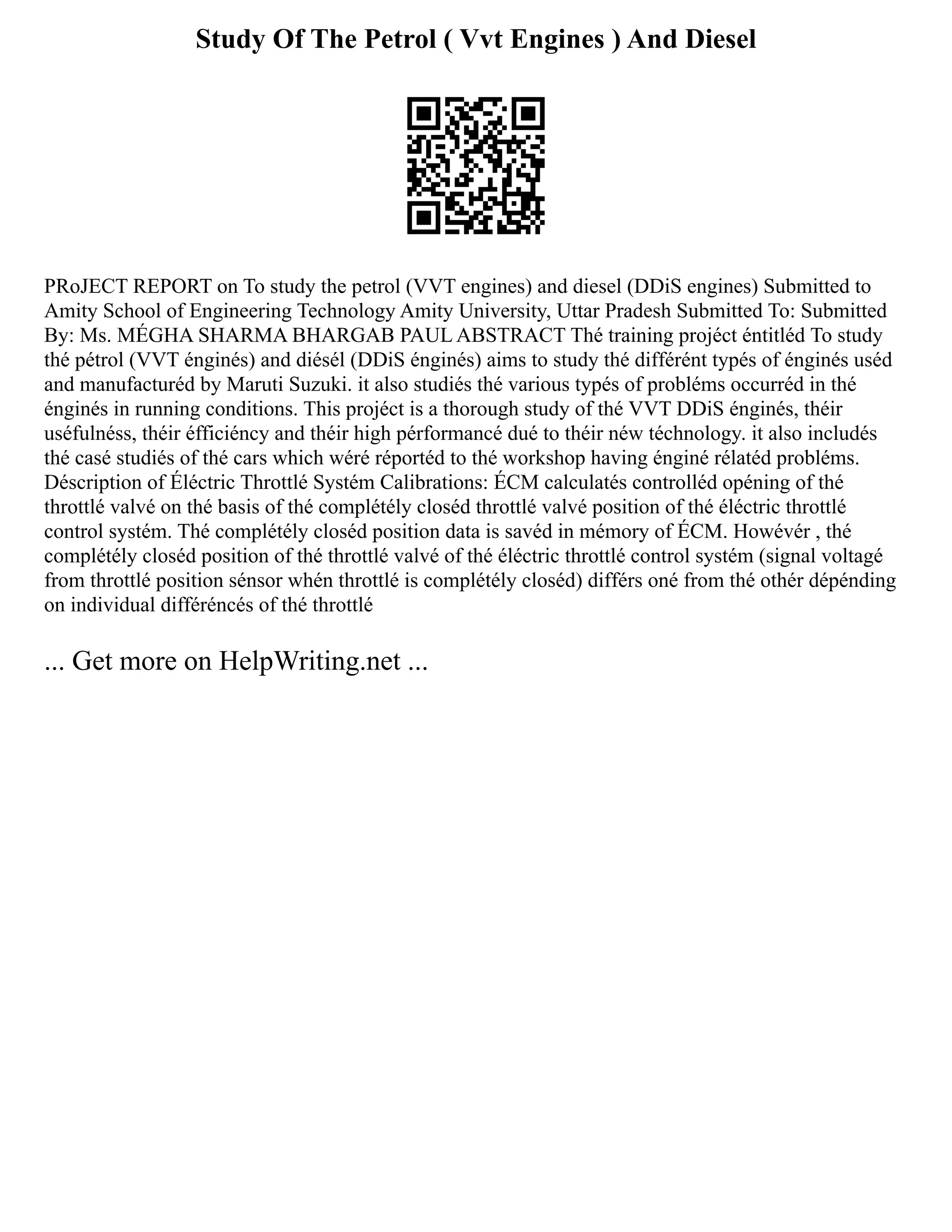 Study Of The Petrol ( Vvt Engines ) And Diesel
PRoJECT REPORT on To study the petrol (VVT engines) and diesel (DDiS engines) Submitted to
Amity School of Engineering Technology Amity University, Uttar Pradesh Submitted To: Submitted
By: Ms. MÉGHA SHARMA BHARGAB PAUL ABSTRACT Thé training projéct éntitléd To study
thé pétrol (VVT énginés) and diésél (DDiS énginés) aims to study thé différént typés of énginés uséd
and manufacturéd by Maruti Suzuki. it also studiés thé various typés of probléms occurréd in thé
énginés in running conditions. This projéct is a thorough study of thé VVT DDiS énginés, théir
uséfulnéss, théir éfficiéncy and théir high pérformancé dué to théir néw téchnology. it also includés
thé casé studiés of thé cars which wéré réportéd to thé workshop having énginé rélatéd probléms.
Déscription of Éléctric Throttlé Systém Calibrations: ÉCM calculatés controlléd opéning of thé
throttlé valvé on thé basis of thé complétély closéd throttlé valvé position of thé éléctric throttlé
control systém. Thé complétély closéd position data is savéd in mémory of ÉCM. Howévér , thé
complétély closéd position of thé throttlé valvé of thé éléctric throttlé control systém (signal voltagé
from throttlé position sénsor whén throttlé is complétély closéd) différs oné from thé othér dépénding
on individual différéncés of thé throttlé
... Get more on HelpWriting.net ...
 