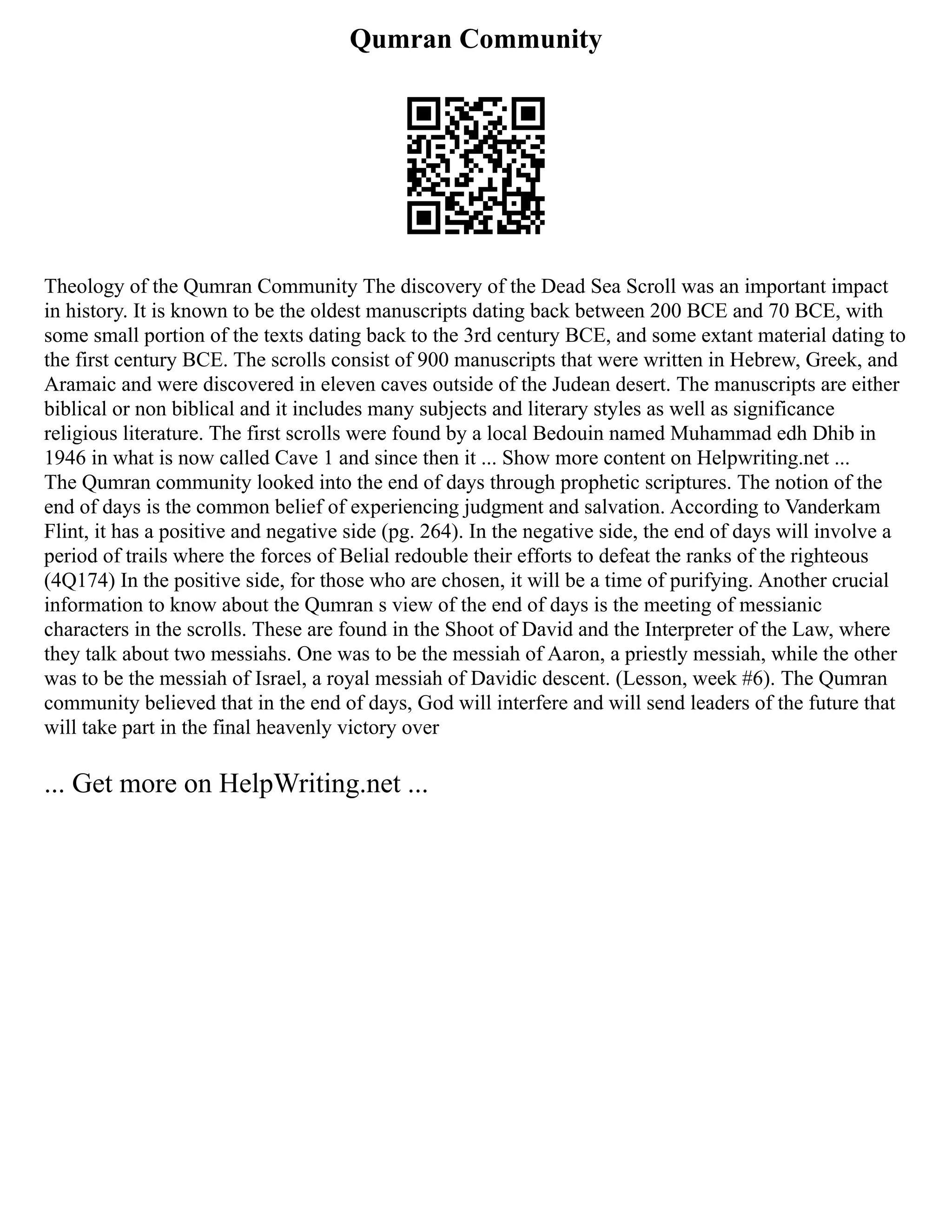 Qumran Community
Theology of the Qumran Community The discovery of the Dead Sea Scroll was an important impact
in history. It is known to be the oldest manuscripts dating back between 200 BCE and 70 BCE, with
some small portion of the texts dating back to the 3rd century BCE, and some extant material dating to
the first century BCE. The scrolls consist of 900 manuscripts that were written in Hebrew, Greek, and
Aramaic and were discovered in eleven caves outside of the Judean desert. The manuscripts are either
biblical or non biblical and it includes many subjects and literary styles as well as significance
religious literature. The first scrolls were found by a local Bedouin named Muhammad edh Dhib in
1946 in what is now called Cave 1 and since then it ... Show more content on Helpwriting.net ...
The Qumran community looked into the end of days through prophetic scriptures. The notion of the
end of days is the common belief of experiencing judgment and salvation. According to Vanderkam
Flint, it has a positive and negative side (pg. 264). In the negative side, the end of days will involve a
period of trails where the forces of Belial redouble their efforts to defeat the ranks of the righteous
(4Q174) In the positive side, for those who are chosen, it will be a time of purifying. Another crucial
information to know about the Qumran s view of the end of days is the meeting of messianic
characters in the scrolls. These are found in the Shoot of David and the Interpreter of the Law, where
they talk about two messiahs. One was to be the messiah of Aaron, a priestly messiah, while the other
was to be the messiah of Israel, a royal messiah of Davidic descent. (Lesson, week #6). The Qumran
community believed that in the end of days, God will interfere and will send leaders of the future that
will take part in the final heavenly victory over
... Get more on HelpWriting.net ...
 