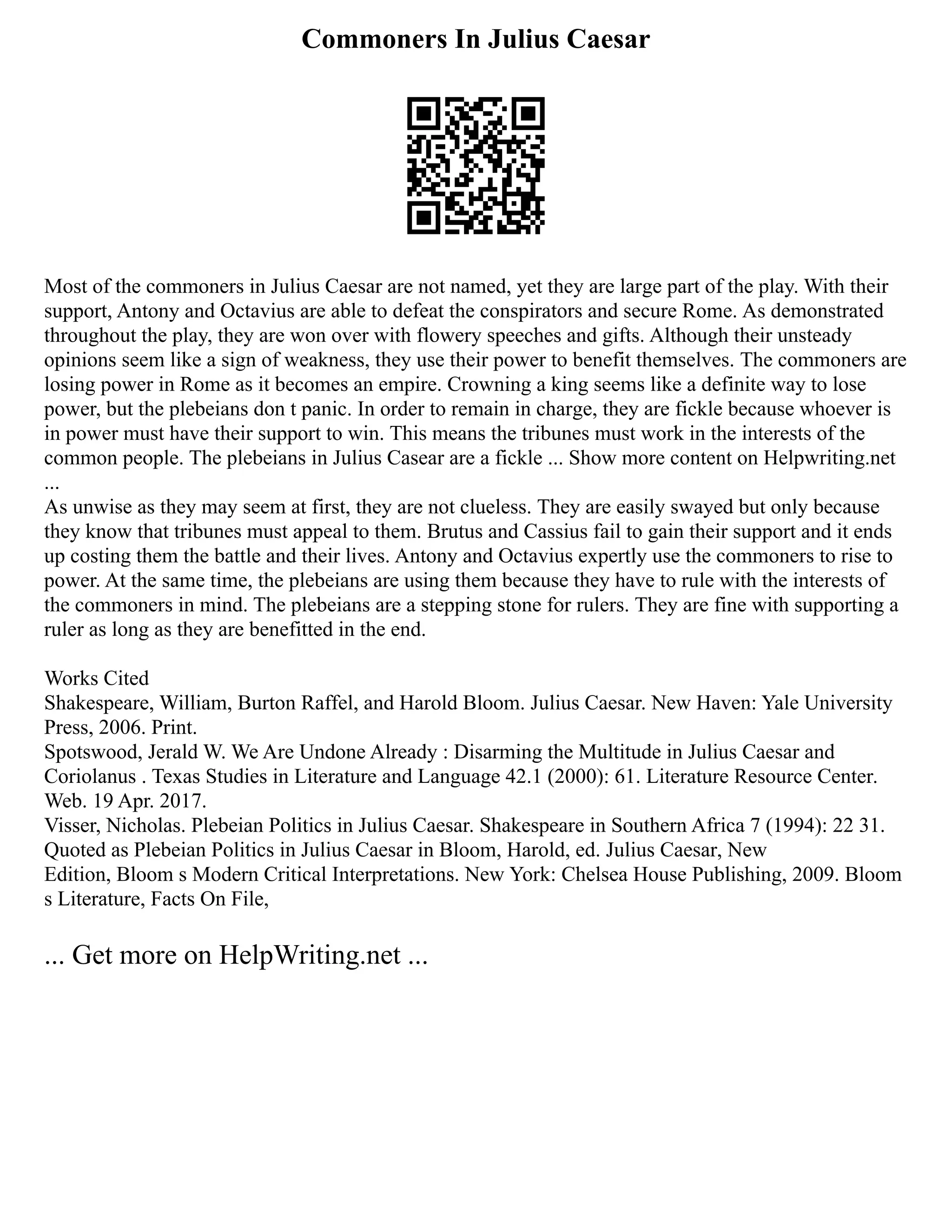 Commoners In Julius Caesar
Most of the commoners in Julius Caesar are not named, yet they are large part of the play. With their
support, Antony and Octavius are able to defeat the conspirators and secure Rome. As demonstrated
throughout the play, they are won over with flowery speeches and gifts. Although their unsteady
opinions seem like a sign of weakness, they use their power to benefit themselves. The commoners are
losing power in Rome as it becomes an empire. Crowning a king seems like a definite way to lose
power, but the plebeians don t panic. In order to remain in charge, they are fickle because whoever is
in power must have their support to win. This means the tribunes must work in the interests of the
common people. The plebeians in Julius Casear are a fickle ... Show more content on Helpwriting.net
...
As unwise as they may seem at first, they are not clueless. They are easily swayed but only because
they know that tribunes must appeal to them. Brutus and Cassius fail to gain their support and it ends
up costing them the battle and their lives. Antony and Octavius expertly use the commoners to rise to
power. At the same time, the plebeians are using them because they have to rule with the interests of
the commoners in mind. The plebeians are a stepping stone for rulers. They are fine with supporting a
ruler as long as they are benefitted in the end.
Works Cited
Shakespeare, William, Burton Raffel, and Harold Bloom. Julius Caesar. New Haven: Yale University
Press, 2006. Print.
Spotswood, Jerald W. We Are Undone Already : Disarming the Multitude in Julius Caesar and
Coriolanus . Texas Studies in Literature and Language 42.1 (2000): 61. Literature Resource Center.
Web. 19 Apr. 2017.
Visser, Nicholas. Plebeian Politics in Julius Caesar. Shakespeare in Southern Africa 7 (1994): 22 31.
Quoted as Plebeian Politics in Julius Caesar in Bloom, Harold, ed. Julius Caesar, New
Edition, Bloom s Modern Critical Interpretations. New York: Chelsea House Publishing, 2009. Bloom
s Literature, Facts On File,
... Get more on HelpWriting.net ...
 