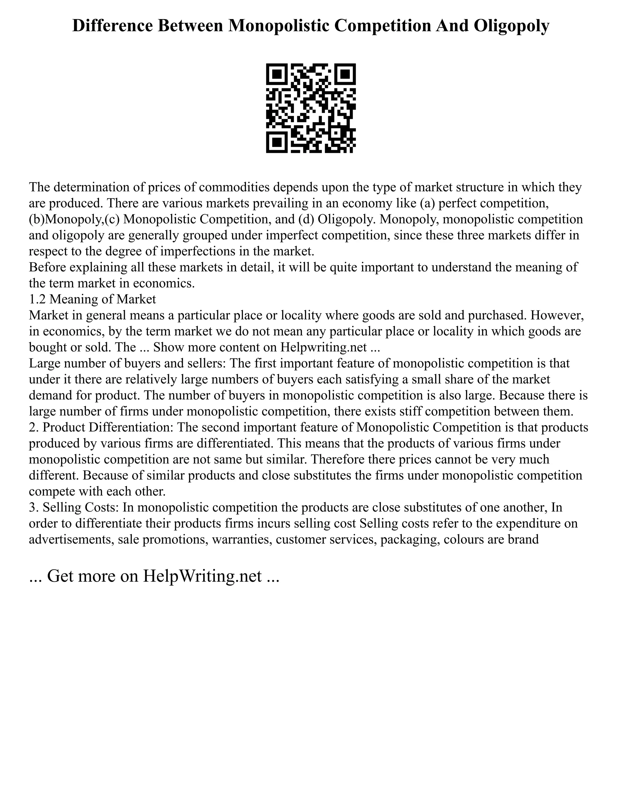 Difference Between Monopolistic Competition And Oligopoly
The determination of prices of commodities depends upon the type of market structure in which they
are produced. There are various markets prevailing in an economy like (a) perfect competition,
(b)Monopoly,(c) Monopolistic Competition, and (d) Oligopoly. Monopoly, monopolistic competition
and oligopoly are generally grouped under imperfect competition, since these three markets differ in
respect to the degree of imperfections in the market.
Before explaining all these markets in detail, it will be quite important to understand the meaning of
the term market in economics.
1.2 Meaning of Market
Market in general means a particular place or locality where goods are sold and purchased. However,
in economics, by the term market we do not mean any particular place or locality in which goods are
bought or sold. The ... Show more content on Helpwriting.net ...
Large number of buyers and sellers: The first important feature of monopolistic competition is that
under it there are relatively large numbers of buyers each satisfying a small share of the market
demand for product. The number of buyers in monopolistic competition is also large. Because there is
large number of firms under monopolistic competition, there exists stiff competition between them.
2. Product Differentiation: The second important feature of Monopolistic Competition is that products
produced by various firms are differentiated. This means that the products of various firms under
monopolistic competition are not same but similar. Therefore there prices cannot be very much
different. Because of similar products and close substitutes the firms under monopolistic competition
compete with each other.
3. Selling Costs: In monopolistic competition the products are close substitutes of one another, In
order to differentiate their products firms incurs selling cost Selling costs refer to the expenditure on
advertisements, sale promotions, warranties, customer services, packaging, colours are brand
... Get more on HelpWriting.net ...
 