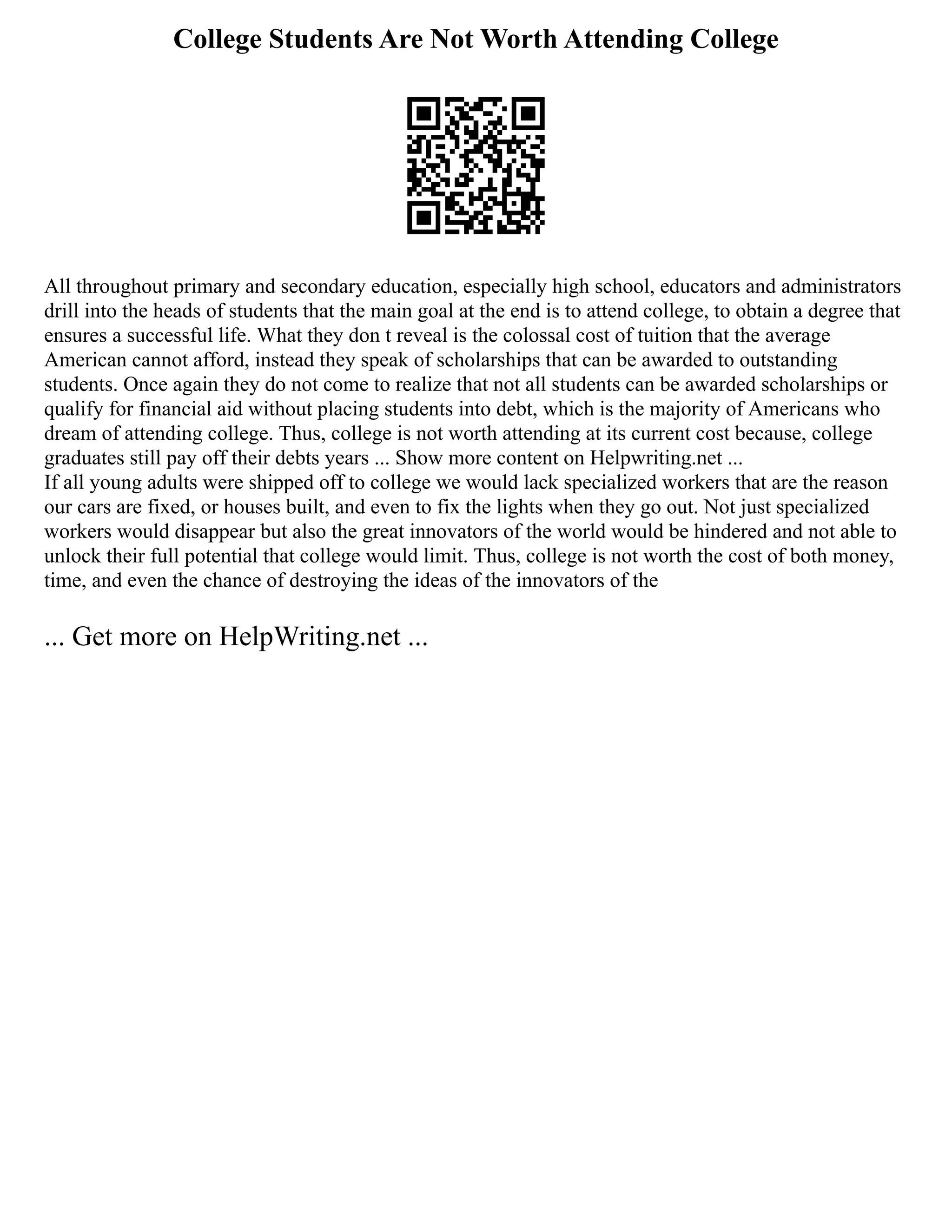 College Students Are Not Worth Attending College
All throughout primary and secondary education, especially high school, educators and administrators
drill into the heads of students that the main goal at the end is to attend college, to obtain a degree that
ensures a successful life. What they don t reveal is the colossal cost of tuition that the average
American cannot afford, instead they speak of scholarships that can be awarded to outstanding
students. Once again they do not come to realize that not all students can be awarded scholarships or
qualify for financial aid without placing students into debt, which is the majority of Americans who
dream of attending college. Thus, college is not worth attending at its current cost because, college
graduates still pay off their debts years ... Show more content on Helpwriting.net ...
If all young adults were shipped off to college we would lack specialized workers that are the reason
our cars are fixed, or houses built, and even to fix the lights when they go out. Not just specialized
workers would disappear but also the great innovators of the world would be hindered and not able to
unlock their full potential that college would limit. Thus, college is not worth the cost of both money,
time, and even the chance of destroying the ideas of the innovators of the
... Get more on HelpWriting.net ...
 