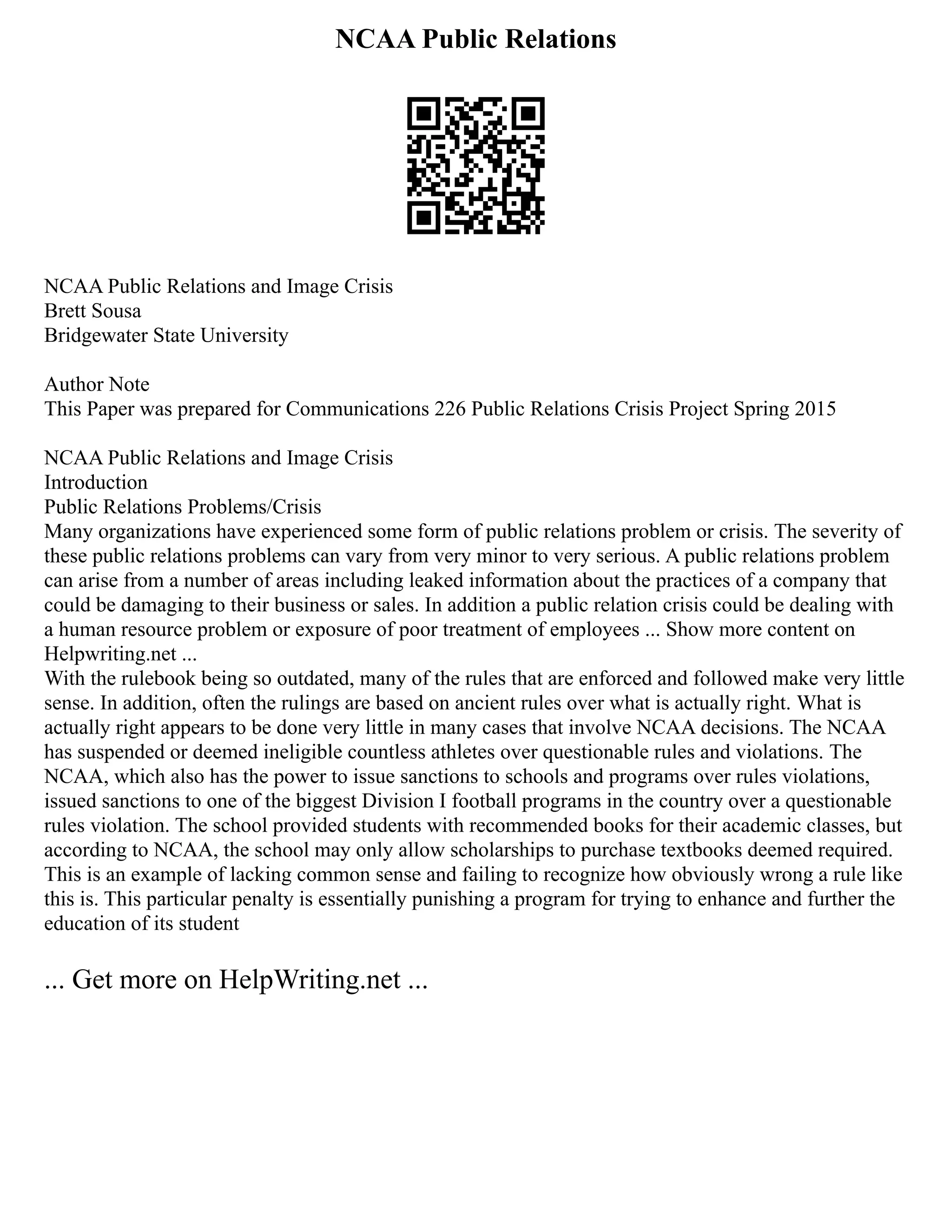 NCAA Public Relations
NCAA Public Relations and Image Crisis
Brett Sousa
Bridgewater State University
Author Note
This Paper was prepared for Communications 226 Public Relations Crisis Project Spring 2015
NCAA Public Relations and Image Crisis
Introduction
Public Relations Problems/Crisis
Many organizations have experienced some form of public relations problem or crisis. The severity of
these public relations problems can vary from very minor to very serious. A public relations problem
can arise from a number of areas including leaked information about the practices of a company that
could be damaging to their business or sales. In addition a public relation crisis could be dealing with
a human resource problem or exposure of poor treatment of employees ... Show more content on
Helpwriting.net ...
With the rulebook being so outdated, many of the rules that are enforced and followed make very little
sense. In addition, often the rulings are based on ancient rules over what is actually right. What is
actually right appears to be done very little in many cases that involve NCAA decisions. The NCAA
has suspended or deemed ineligible countless athletes over questionable rules and violations. The
NCAA, which also has the power to issue sanctions to schools and programs over rules violations,
issued sanctions to one of the biggest Division I football programs in the country over a questionable
rules violation. The school provided students with recommended books for their academic classes, but
according to NCAA, the school may only allow scholarships to purchase textbooks deemed required.
This is an example of lacking common sense and failing to recognize how obviously wrong a rule like
this is. This particular penalty is essentially punishing a program for trying to enhance and further the
education of its student
... Get more on HelpWriting.net ...
 