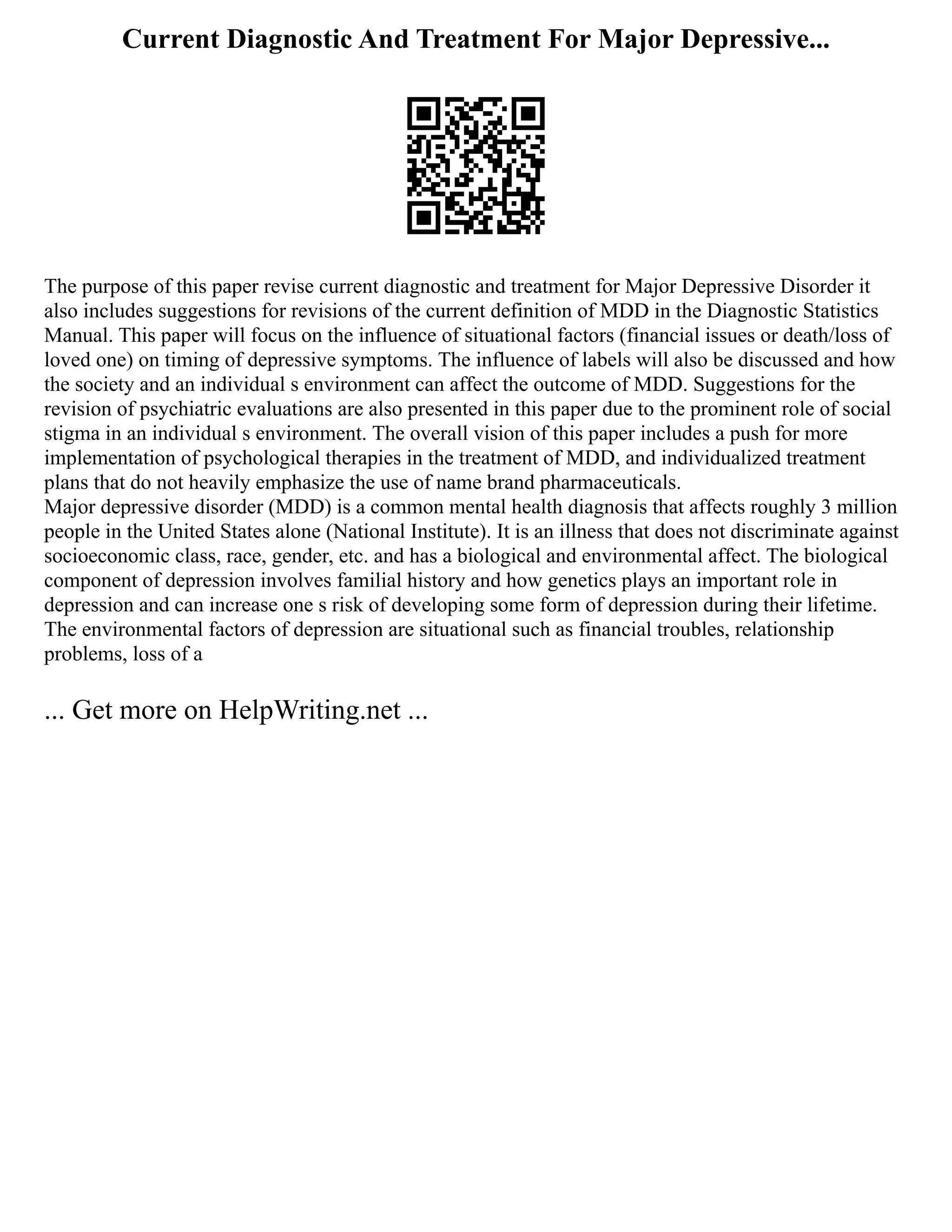 Current Diagnostic And Treatment For Major Depressive...
The purpose of this paper revise current diagnostic and treatment for Major Depressive Disorder it
also includes suggestions for revisions of the current definition of MDD in the Diagnostic Statistics
Manual. This paper will focus on the influence of situational factors (financial issues or death/loss of
loved one) on timing of depressive symptoms. The influence of labels will also be discussed and how
the society and an individual s environment can affect the outcome of MDD. Suggestions for the
revision of psychiatric evaluations are also presented in this paper due to the prominent role of social
stigma in an individual s environment. The overall vision of this paper includes a push for more
implementation of psychological therapies in the treatment of MDD, and individualized treatment
plans that do not heavily emphasize the use of name brand pharmaceuticals.
Major depressive disorder (MDD) is a common mental health diagnosis that affects roughly 3 million
people in the United States alone (National Institute). It is an illness that does not discriminate against
socioeconomic class, race, gender, etc. and has a biological and environmental affect. The biological
component of depression involves familial history and how genetics plays an important role in
depression and can increase one s risk of developing some form of depression during their lifetime.
The environmental factors of depression are situational such as financial troubles, relationship
problems, loss of a
... Get more on HelpWriting.net ...
 