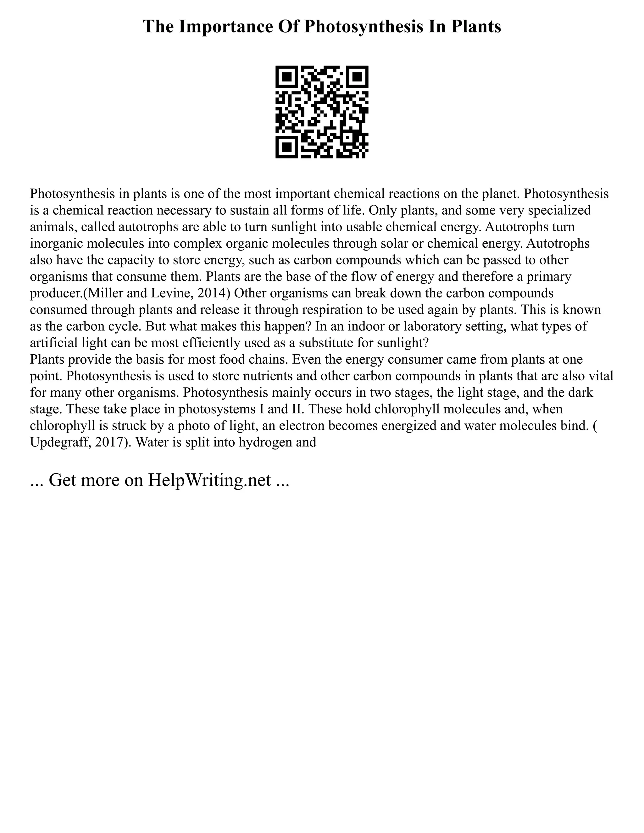 The Importance Of Photosynthesis In Plants
Photosynthesis in plants is one of the most important chemical reactions on the planet. Photosynthesis
is a chemical reaction necessary to sustain all forms of life. Only plants, and some very specialized
animals, called autotrophs are able to turn sunlight into usable chemical energy. Autotrophs turn
inorganic molecules into complex organic molecules through solar or chemical energy. Autotrophs
also have the capacity to store energy, such as carbon compounds which can be passed to other
organisms that consume them. Plants are the base of the flow of energy and therefore a primary
producer.(Miller and Levine, 2014) Other organisms can break down the carbon compounds
consumed through plants and release it through respiration to be used again by plants. This is known
as the carbon cycle. But what makes this happen? In an indoor or laboratory setting, what types of
artificial light can be most efficiently used as a substitute for sunlight?
Plants provide the basis for most food chains. Even the energy consumer came from plants at one
point. Photosynthesis is used to store nutrients and other carbon compounds in plants that are also vital
for many other organisms. Photosynthesis mainly occurs in two stages, the light stage, and the dark
stage. These take place in photosystems I and II. These hold chlorophyll molecules and, when
chlorophyll is struck by a photo of light, an electron becomes energized and water molecules bind. (
Updegraff, 2017). Water is split into hydrogen and
... Get more on HelpWriting.net ...
 