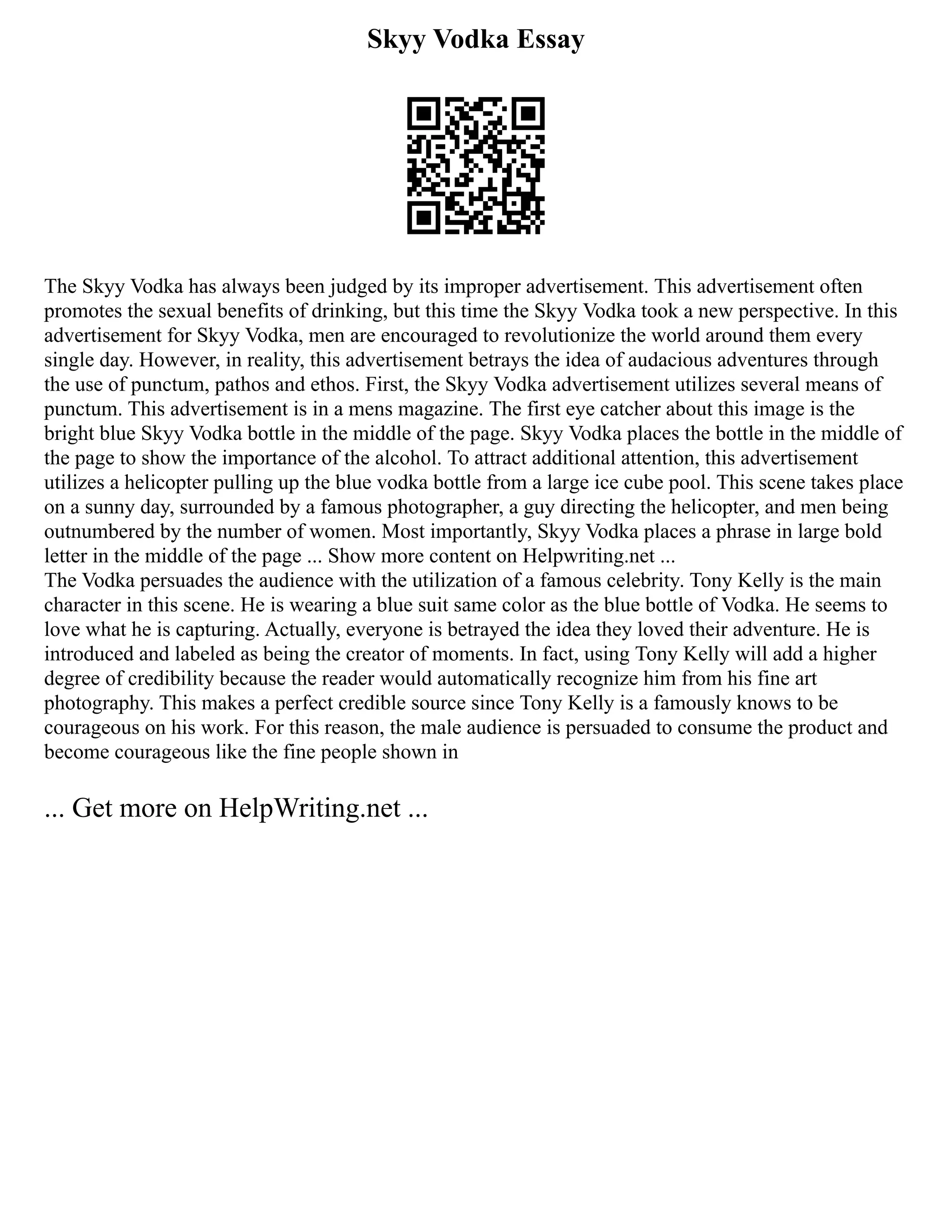 Skyy Vodka Essay
The Skyy Vodka has always been judged by its improper advertisement. This advertisement often
promotes the sexual benefits of drinking, but this time the Skyy Vodka took a new perspective. In this
advertisement for Skyy Vodka, men are encouraged to revolutionize the world around them every
single day. However, in reality, this advertisement betrays the idea of audacious adventures through
the use of punctum, pathos and ethos. First, the Skyy Vodka advertisement utilizes several means of
punctum. This advertisement is in a mens magazine. The first eye catcher about this image is the
bright blue Skyy Vodka bottle in the middle of the page. Skyy Vodka places the bottle in the middle of
the page to show the importance of the alcohol. To attract additional attention, this advertisement
utilizes a helicopter pulling up the blue vodka bottle from a large ice cube pool. This scene takes place
on a sunny day, surrounded by a famous photographer, a guy directing the helicopter, and men being
outnumbered by the number of women. Most importantly, Skyy Vodka places a phrase in large bold
letter in the middle of the page ... Show more content on Helpwriting.net ...
The Vodka persuades the audience with the utilization of a famous celebrity. Tony Kelly is the main
character in this scene. He is wearing a blue suit same color as the blue bottle of Vodka. He seems to
love what he is capturing. Actually, everyone is betrayed the idea they loved their adventure. He is
introduced and labeled as being the creator of moments. In fact, using Tony Kelly will add a higher
degree of credibility because the reader would automatically recognize him from his fine art
photography. This makes a perfect credible source since Tony Kelly is a famously knows to be
courageous on his work. For this reason, the male audience is persuaded to consume the product and
become courageous like the fine people shown in
... Get more on HelpWriting.net ...
 
