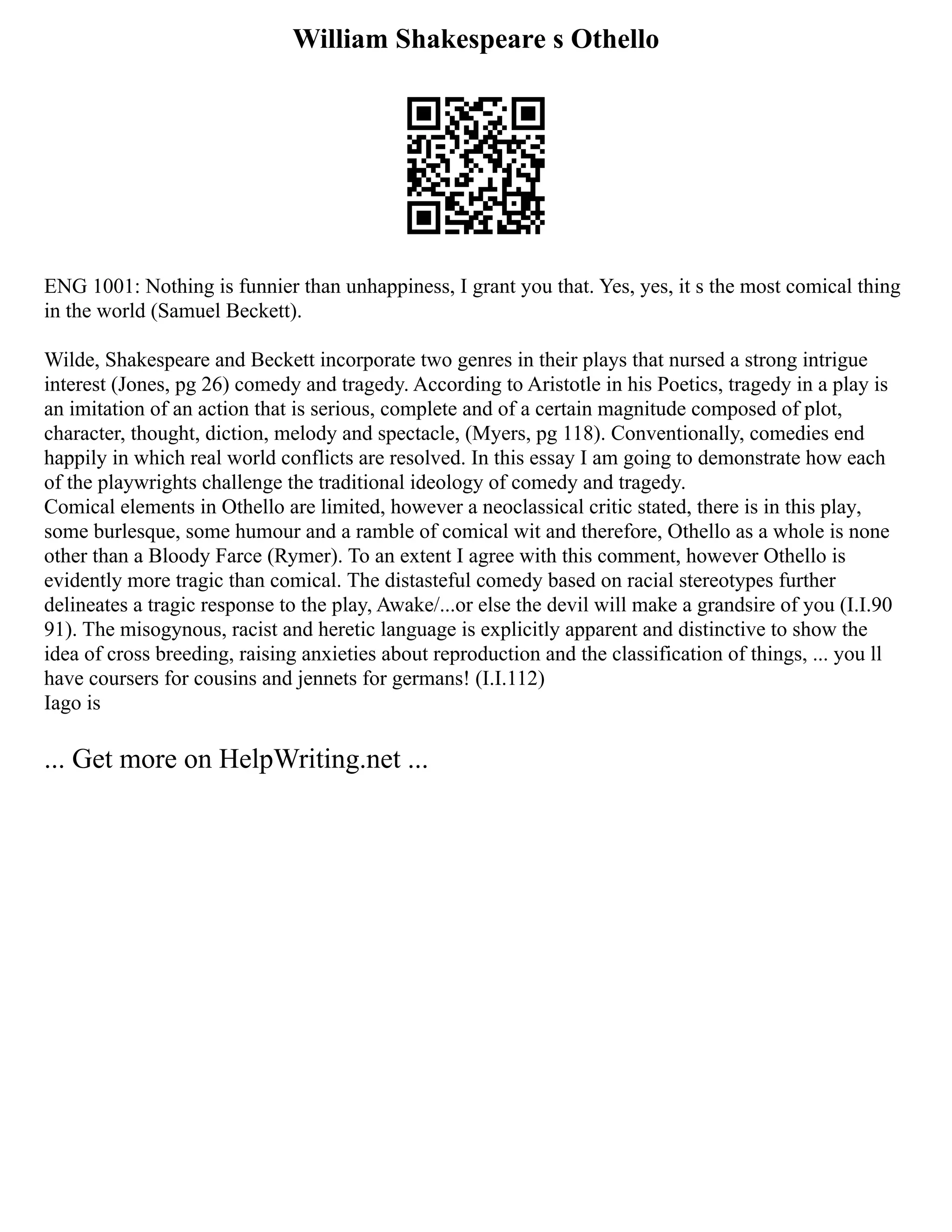 William Shakespeare s Othello
ENG 1001: Nothing is funnier than unhappiness, I grant you that. Yes, yes, it s the most comical thing
in the world (Samuel Beckett).
Wilde, Shakespeare and Beckett incorporate two genres in their plays that nursed a strong intrigue
interest (Jones, pg 26) comedy and tragedy. According to Aristotle in his Poetics, tragedy in a play is
an imitation of an action that is serious, complete and of a certain magnitude composed of plot,
character, thought, diction, melody and spectacle, (Myers, pg 118). Conventionally, comedies end
happily in which real world conflicts are resolved. In this essay I am going to demonstrate how each
of the playwrights challenge the traditional ideology of comedy and tragedy.
Comical elements in Othello are limited, however a neoclassical critic stated, there is in this play,
some burlesque, some humour and a ramble of comical wit and therefore, Othello as a whole is none
other than a Bloody Farce (Rymer). To an extent I agree with this comment, however Othello is
evidently more tragic than comical. The distasteful comedy based on racial stereotypes further
delineates a tragic response to the play, Awake/...or else the devil will make a grandsire of you (I.I.90
91). The misogynous, racist and heretic language is explicitly apparent and distinctive to show the
idea of cross breeding, raising anxieties about reproduction and the classification of things, ... you ll
have coursers for cousins and jennets for germans! (I.I.112)
Iago is
... Get more on HelpWriting.net ...
 