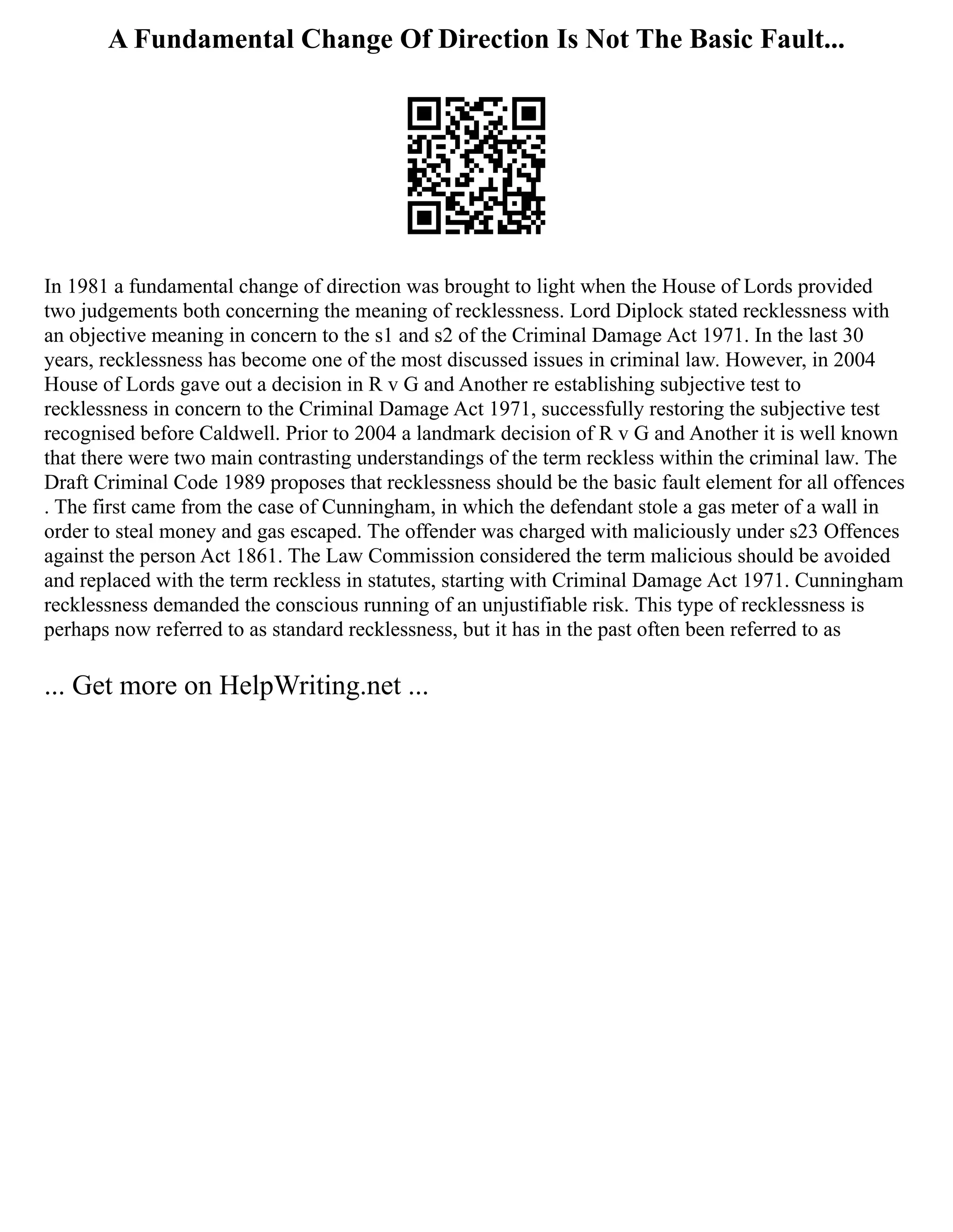A Fundamental Change Of Direction Is Not The Basic Fault...
In 1981 a fundamental change of direction was brought to light when the House of Lords provided
two judgements both concerning the meaning of recklessness. Lord Diplock stated recklessness with
an objective meaning in concern to the s1 and s2 of the Criminal Damage Act 1971. In the last 30
years, recklessness has become one of the most discussed issues in criminal law. However, in 2004
House of Lords gave out a decision in R v G and Another re establishing subjective test to
recklessness in concern to the Criminal Damage Act 1971, successfully restoring the subjective test
recognised before Caldwell. Prior to 2004 a landmark decision of R v G and Another it is well known
that there were two main contrasting understandings of the term reckless within the criminal law. The
Draft Criminal Code 1989 proposes that recklessness should be the basic fault element for all offences
. The first came from the case of Cunningham, in which the defendant stole a gas meter of a wall in
order to steal money and gas escaped. The offender was charged with maliciously under s23 Offences
against the person Act 1861. The Law Commission considered the term malicious should be avoided
and replaced with the term reckless in statutes, starting with Criminal Damage Act 1971. Cunningham
recklessness demanded the conscious running of an unjustifiable risk. This type of recklessness is
perhaps now referred to as standard recklessness, but it has in the past often been referred to as
... Get more on HelpWriting.net ...
 