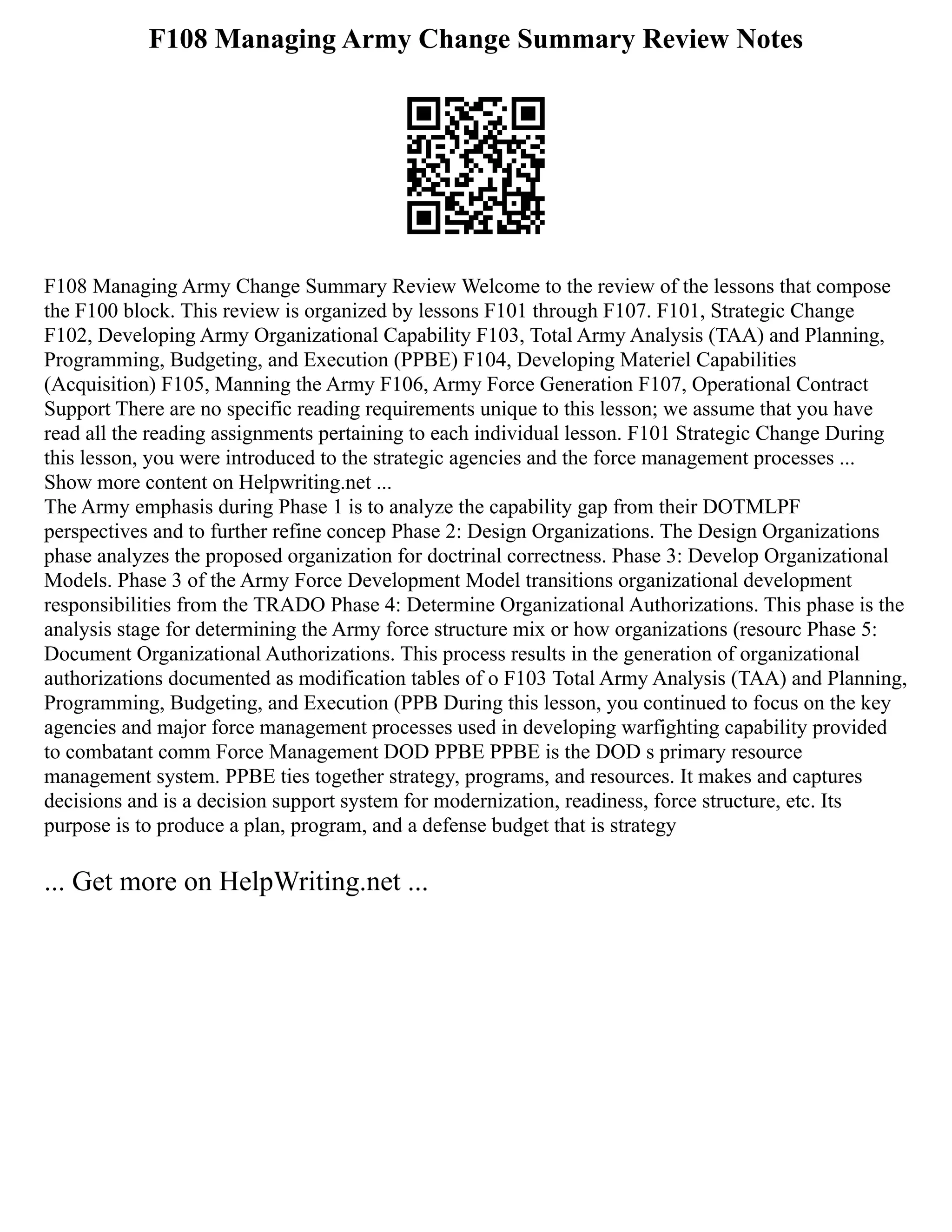 F108 Managing Army Change Summary Review Notes
F108 Managing Army Change Summary Review Welcome to the review of the lessons that compose
the F100 block. This review is organized by lessons F101 through F107. F101, Strategic Change
F102, Developing Army Organizational Capability F103, Total Army Analysis (TAA) and Planning,
Programming, Budgeting, and Execution (PPBE) F104, Developing Materiel Capabilities
(Acquisition) F105, Manning the Army F106, Army Force Generation F107, Operational Contract
Support There are no specific reading requirements unique to this lesson; we assume that you have
read all the reading assignments pertaining to each individual lesson. F101 Strategic Change During
this lesson, you were introduced to the strategic agencies and the force management processes ...
Show more content on Helpwriting.net ...
The Army emphasis during Phase 1 is to analyze the capability gap from their DOTMLPF
perspectives and to further refine concep Phase 2: Design Organizations. The Design Organizations
phase analyzes the proposed organization for doctrinal correctness. Phase 3: Develop Organizational
Models. Phase 3 of the Army Force Development Model transitions organizational development
responsibilities from the TRADO Phase 4: Determine Organizational Authorizations. This phase is the
analysis stage for determining the Army force structure mix or how organizations (resourc Phase 5:
Document Organizational Authorizations. This process results in the generation of organizational
authorizations documented as modification tables of o F103 Total Army Analysis (TAA) and Planning,
Programming, Budgeting, and Execution (PPB During this lesson, you continued to focus on the key
agencies and major force management processes used in developing warfighting capability provided
to combatant comm Force Management DOD PPBE PPBE is the DOD s primary resource
management system. PPBE ties together strategy, programs, and resources. It makes and captures
decisions and is a decision support system for modernization, readiness, force structure, etc. Its
purpose is to produce a plan, program, and a defense budget that is strategy
... Get more on HelpWriting.net ...
 