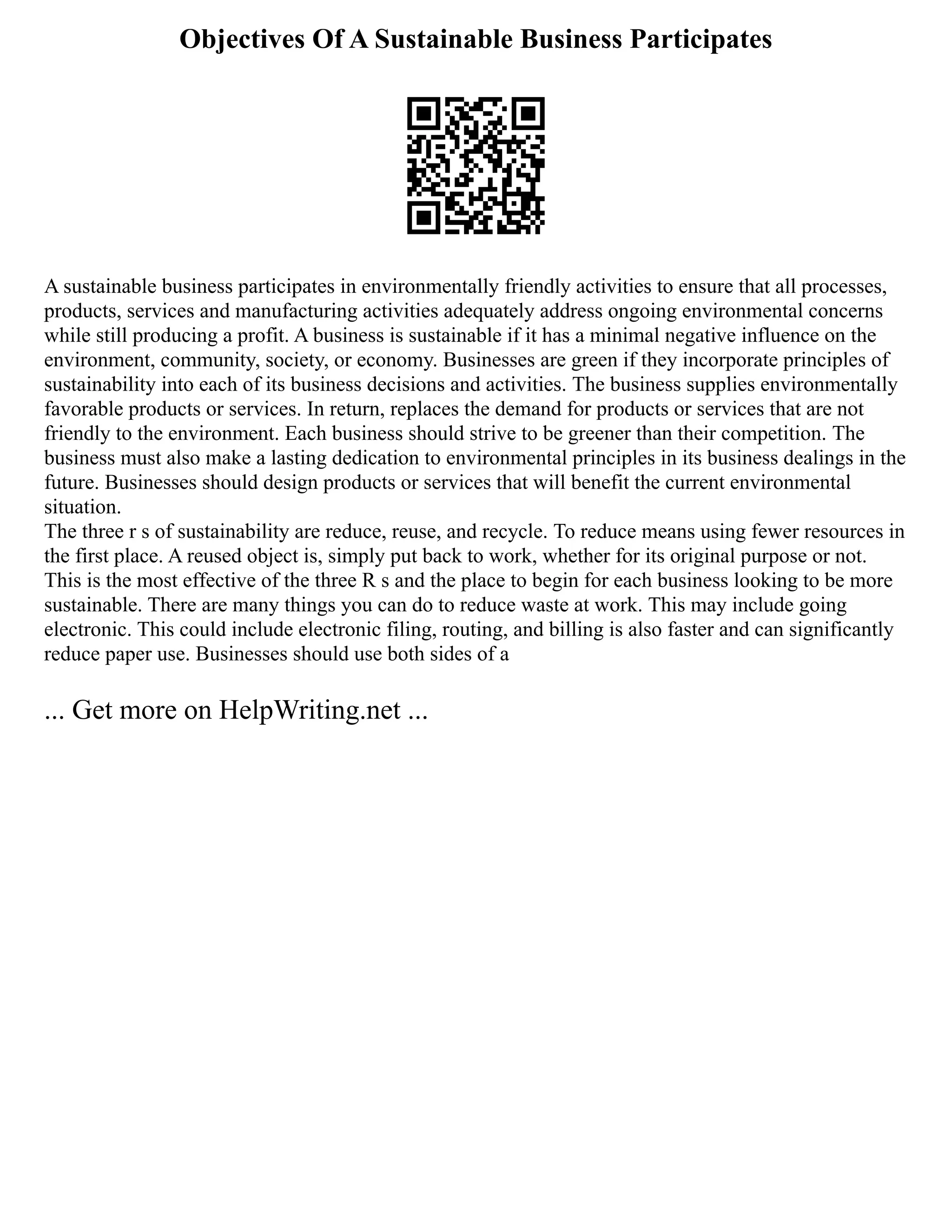 Objectives Of A Sustainable Business Participates
A sustainable business participates in environmentally friendly activities to ensure that all processes,
products, services and manufacturing activities adequately address ongoing environmental concerns
while still producing a profit. A business is sustainable if it has a minimal negative influence on the
environment, community, society, or economy. Businesses are green if they incorporate principles of
sustainability into each of its business decisions and activities. The business supplies environmentally
favorable products or services. In return, replaces the demand for products or services that are not
friendly to the environment. Each business should strive to be greener than their competition. The
business must also make a lasting dedication to environmental principles in its business dealings in the
future. Businesses should design products or services that will benefit the current environmental
situation.
The three r s of sustainability are reduce, reuse, and recycle. To reduce means using fewer resources in
the first place. A reused object is, simply put back to work, whether for its original purpose or not.
This is the most effective of the three R s and the place to begin for each business looking to be more
sustainable. There are many things you can do to reduce waste at work. This may include going
electronic. This could include electronic filing, routing, and billing is also faster and can significantly
reduce paper use. Businesses should use both sides of a
... Get more on HelpWriting.net ...
 