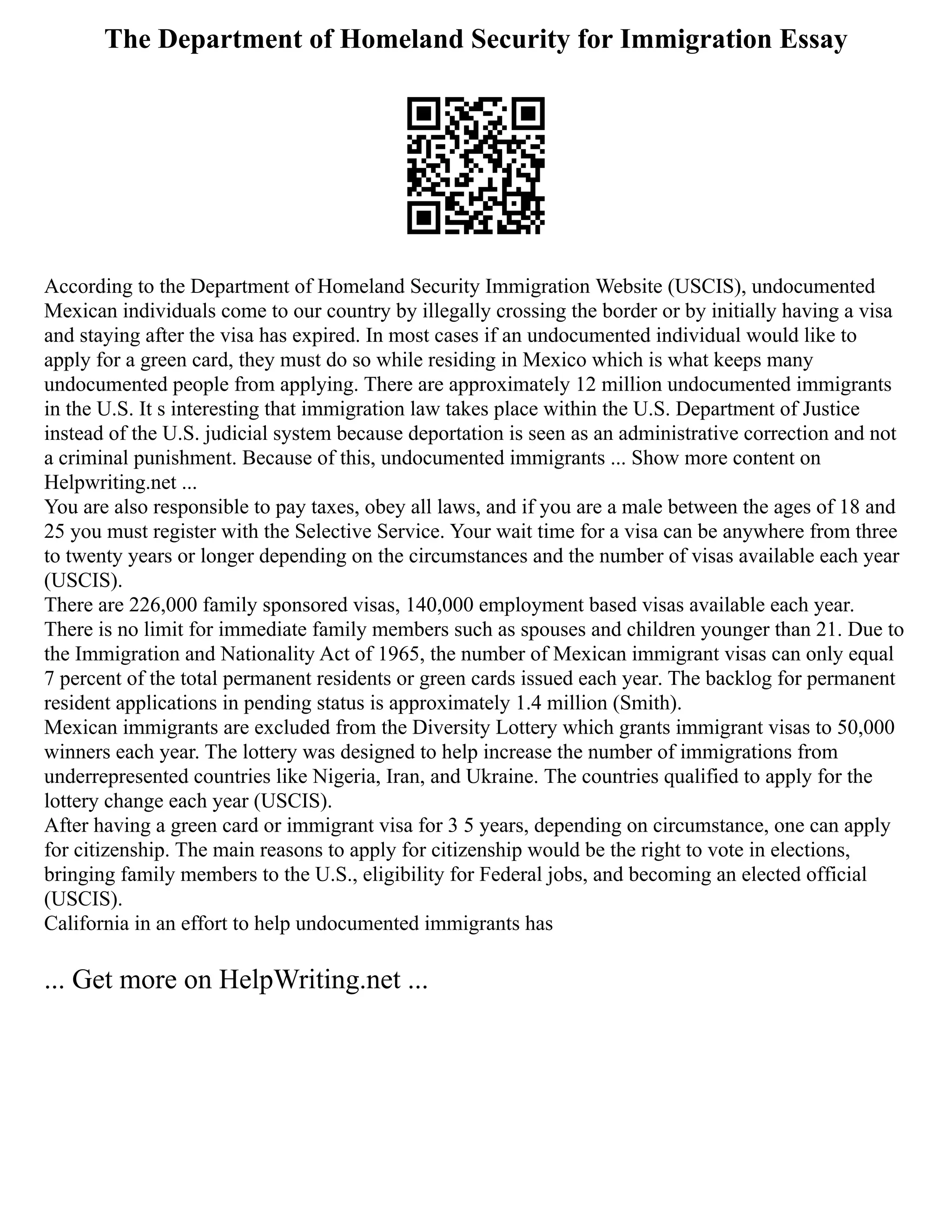 The Department of Homeland Security for Immigration Essay
According to the Department of Homeland Security Immigration Website (USCIS), undocumented
Mexican individuals come to our country by illegally crossing the border or by initially having a visa
and staying after the visa has expired. In most cases if an undocumented individual would like to
apply for a green card, they must do so while residing in Mexico which is what keeps many
undocumented people from applying. There are approximately 12 million undocumented immigrants
in the U.S. It s interesting that immigration law takes place within the U.S. Department of Justice
instead of the U.S. judicial system because deportation is seen as an administrative correction and not
a criminal punishment. Because of this, undocumented immigrants ... Show more content on
Helpwriting.net ...
You are also responsible to pay taxes, obey all laws, and if you are a male between the ages of 18 and
25 you must register with the Selective Service. Your wait time for a visa can be anywhere from three
to twenty years or longer depending on the circumstances and the number of visas available each year
(USCIS).
There are 226,000 family sponsored visas, 140,000 employment based visas available each year.
There is no limit for immediate family members such as spouses and children younger than 21. Due to
the Immigration and Nationality Act of 1965, the number of Mexican immigrant visas can only equal
7 percent of the total permanent residents or green cards issued each year. The backlog for permanent
resident applications in pending status is approximately 1.4 million (Smith).
Mexican immigrants are excluded from the Diversity Lottery which grants immigrant visas to 50,000
winners each year. The lottery was designed to help increase the number of immigrations from
underrepresented countries like Nigeria, Iran, and Ukraine. The countries qualified to apply for the
lottery change each year (USCIS).
After having a green card or immigrant visa for 3 5 years, depending on circumstance, one can apply
for citizenship. The main reasons to apply for citizenship would be the right to vote in elections,
bringing family members to the U.S., eligibility for Federal jobs, and becoming an elected official
(USCIS).
California in an effort to help undocumented immigrants has
... Get more on HelpWriting.net ...
 