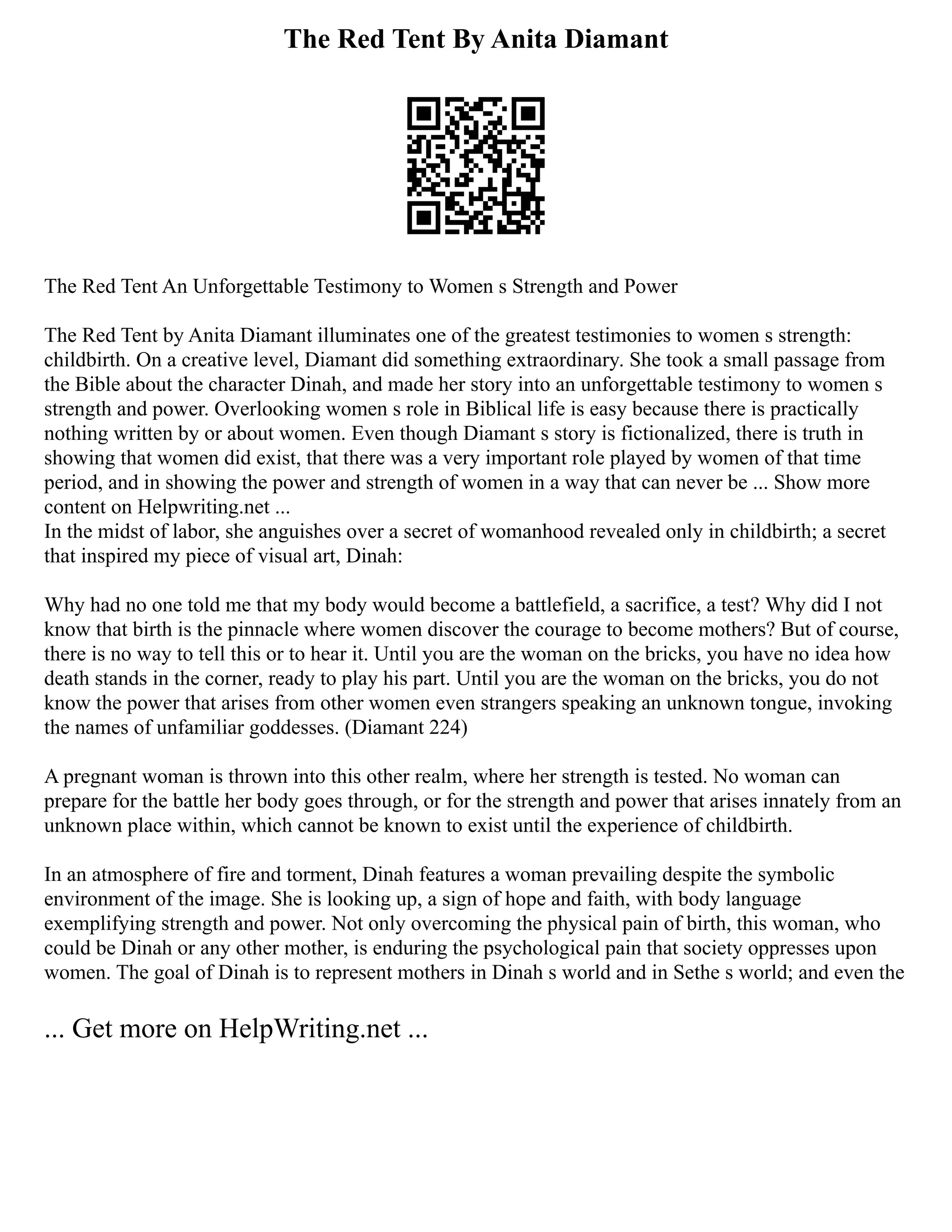 The Red Tent By Anita Diamant
The Red Tent An Unforgettable Testimony to Women s Strength and Power
The Red Tent by Anita Diamant illuminates one of the greatest testimonies to women s strength:
childbirth. On a creative level, Diamant did something extraordinary. She took a small passage from
the Bible about the character Dinah, and made her story into an unforgettable testimony to women s
strength and power. Overlooking women s role in Biblical life is easy because there is practically
nothing written by or about women. Even though Diamant s story is fictionalized, there is truth in
showing that women did exist, that there was a very important role played by women of that time
period, and in showing the power and strength of women in a way that can never be ... Show more
content on Helpwriting.net ...
In the midst of labor, she anguishes over a secret of womanhood revealed only in childbirth; a secret
that inspired my piece of visual art, Dinah:
Why had no one told me that my body would become a battlefield, a sacrifice, a test? Why did I not
know that birth is the pinnacle where women discover the courage to become mothers? But of course,
there is no way to tell this or to hear it. Until you are the woman on the bricks, you have no idea how
death stands in the corner, ready to play his part. Until you are the woman on the bricks, you do not
know the power that arises from other women even strangers speaking an unknown tongue, invoking
the names of unfamiliar goddesses. (Diamant 224)
A pregnant woman is thrown into this other realm, where her strength is tested. No woman can
prepare for the battle her body goes through, or for the strength and power that arises innately from an
unknown place within, which cannot be known to exist until the experience of childbirth.
In an atmosphere of fire and torment, Dinah features a woman prevailing despite the symbolic
environment of the image. She is looking up, a sign of hope and faith, with body language
exemplifying strength and power. Not only overcoming the physical pain of birth, this woman, who
could be Dinah or any other mother, is enduring the psychological pain that society oppresses upon
women. The goal of Dinah is to represent mothers in Dinah s world and in Sethe s world; and even the
... Get more on HelpWriting.net ...
 