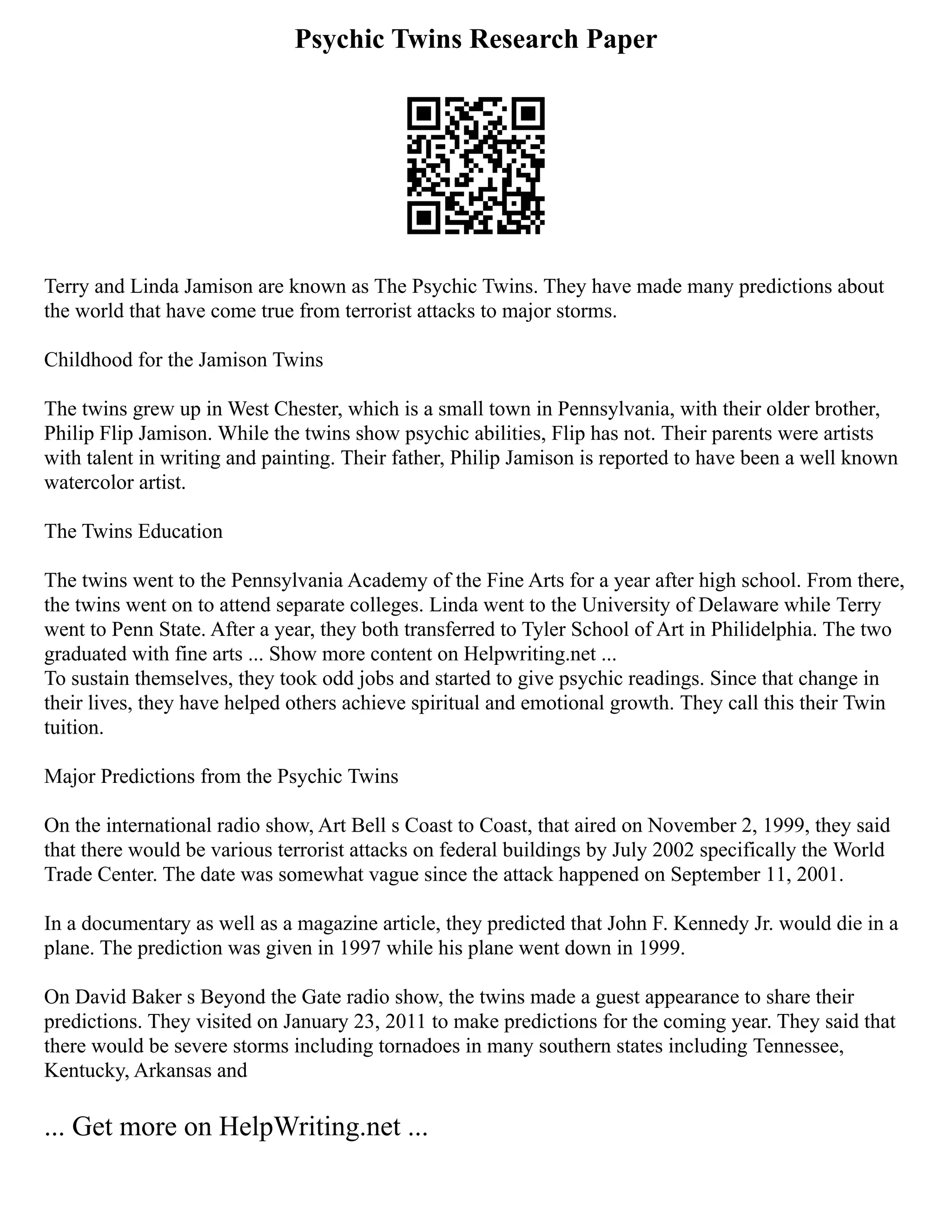 Psychic Twins Research Paper
Terry and Linda Jamison are known as The Psychic Twins. They have made many predictions about
the world that have come true from terrorist attacks to major storms.
Childhood for the Jamison Twins
The twins grew up in West Chester, which is a small town in Pennsylvania, with their older brother,
Philip Flip Jamison. While the twins show psychic abilities, Flip has not. Their parents were artists
with talent in writing and painting. Their father, Philip Jamison is reported to have been a well known
watercolor artist.
The Twins Education
The twins went to the Pennsylvania Academy of the Fine Arts for a year after high school. From there,
the twins went on to attend separate colleges. Linda went to the University of Delaware while Terry
went to Penn State. After a year, they both transferred to Tyler School of Art in Philidelphia. The two
graduated with fine arts ... Show more content on Helpwriting.net ...
To sustain themselves, they took odd jobs and started to give psychic readings. Since that change in
their lives, they have helped others achieve spiritual and emotional growth. They call this their Twin
tuition.
Major Predictions from the Psychic Twins
On the international radio show, Art Bell s Coast to Coast, that aired on November 2, 1999, they said
that there would be various terrorist attacks on federal buildings by July 2002 specifically the World
Trade Center. The date was somewhat vague since the attack happened on September 11, 2001.
In a documentary as well as a magazine article, they predicted that John F. Kennedy Jr. would die in a
plane. The prediction was given in 1997 while his plane went down in 1999.
On David Baker s Beyond the Gate radio show, the twins made a guest appearance to share their
predictions. They visited on January 23, 2011 to make predictions for the coming year. They said that
there would be severe storms including tornadoes in many southern states including Tennessee,
Kentucky, Arkansas and
... Get more on HelpWriting.net ...
 