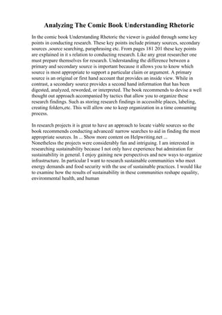 Analyzing The Comic Book Understanding Rhetoric
In the comic book Understanding Rhetoric the viewer is guided through some key
points in conducting research. These key points include primary sources, secondary
sources ,source searching, paraphrasing etc. From pages 181 201 these key points
are explained in it s relation to conducting research. Like any great researcher one
must prepare themselves for research. Understanding the difference between a
primary and secondary source is important because it allows you to know which
source is most appropriate to support a particular claim or argument. A primary
source is an original or first hand account that provides an inside view. While in
contrast, a secondary source provides a second hand information that has been
digested, analyzed, reworded, or interpreted. The book recommends to devise a well
thought out approach accompanied by tactics that allow you to organize these
research findings. Such as storing research findings in accessible places, labeling,
creating folders,etc. This will allow one to keep organization in a time consuming
process.
In research projects it is great to have an approach to locate viable sources so the
book recommends conducting advanced/ narrow searches to aid in finding the most
appropriate sources. In ... Show more content on Helpwriting.net ...
Nonetheless the projects were considerably fun and intriguing. I am interested in
researching sustainability because I not only have experience but admiration for
sustainability in general. I enjoy gaining new perspectives and new ways to organize
infrastructure. In particular I want to research sustainable communities who meet
energy demands and food security with the use of sustainable practices. I would like
to examine how the results of sustainability in these communities reshape equality,
environmental health, and human
 
