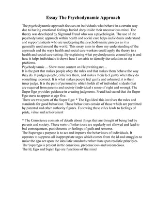 Essay The Psychodynamic Approach
The psychodynamic approach focuses on individuals who behave in a certain way
due to having emotional feelings buried deep inside their unconscious mind. The
theory was developed by Sigmund Freud who was a psychologist. The use of the
psychodynamic approach within health and social care helps individuals understand
and support patients who are undergoing the psychodynamic process as it is
generally used around the world. This essay aims to show my understanding of the
approach and the ways health and social care workers could apply the theory to a
health and social care setting. By explaining what psychodynamic counselling is and
how it helps individuals it shows how I am able to identify the solutions to the
problems.
Psychodynamic ... Show more content on Helpwriting.net ...
It is the part that makes people obey the rules and that makes them behave the way
they do. It judges people, criticizes them, and makes them feel guilty when they do
something incorrect. It is what makes people feel guilty and ashamed, it is their
inner judge. It is the part of personality which holds all of individual s ideals that
are required from parents and society (individual s sense of right and wrong). The
Super Ego provides guidance in creating judgments. Freud had stated that the Super
Ego starts to appear at age five.
There are two parts of the Super Ego: * The Ego Ideal this involves the rules and
standards for good behaviour. These behaviours consist of those which are permitted
by parental and other authority figures. Following these rules leads to feelings of
pride, value and achievement
* The Conscience consists of details about things that are thought of being bad by
parents and society. These sorts of behaviours are regularly not allowed and lead to
bad consequences, punishments or feelings of guilt and remorse.
The Superego s purpose is to act and improve the behaviours of individuals. It
operates to suppress all inappropriate urges which comes from the id and struggles to
make the ego act upon the idealistic standards rather than upon realistic principles.
The Superego is present in the conscious, preconscious and unconscious.
The Id, Ego and Super Ego are functions of the mind
 