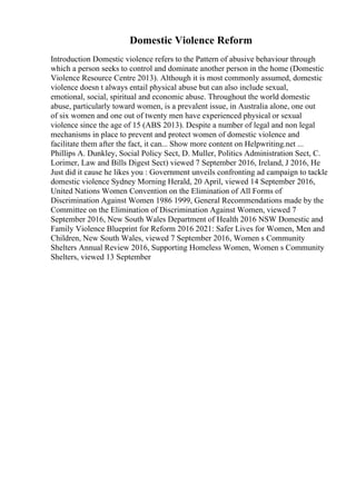 Domestic Violence Reform
Introduction Domestic violence refers to the Pattern of abusive behaviour through
which a person seeks to control and dominate another person in the home (Domestic
Violence Resource Centre 2013). Although it is most commonly assumed, domestic
violence doesn t always entail physical abuse but can also include sexual,
emotional, social, spiritual and economic abuse. Throughout the world domestic
abuse, particularly toward women, is a prevalent issue, in Australia alone, one out
of six women and one out of twenty men have experienced physical or sexual
violence since the age of 15 (ABS 2013). Despite a number of legal and non legal
mechanisms in place to prevent and protect women of domestic violence and
facilitate them after the fact, it can... Show more content on Helpwriting.net ...
Phillips A. Dunkley, Social Policy Sect, D. Muller, Politics Administration Sect, C.
Lorimer, Law and Bills Digest Sect) viewed 7 September 2016, Ireland, J 2016, He
Just did it cause he likes you : Government unveils confronting ad campaign to tackle
domestic violence Sydney Morning Herald, 20 April, viewed 14 September 2016,
United Nations Women Convention on the Elimination of All Forms of
Discrimination Against Women 1986 1999, General Recommendations made by the
Committee on the Elimination of Discrimination Against Women, viewed 7
September 2016, New South Wales Department of Health 2016 NSW Domestic and
Family Violence Blueprint for Reform 2016 2021: Safer Lives for Women, Men and
Children, New South Wales, viewed 7 September 2016, Women s Community
Shelters Annual Review 2016, Supporting Homeless Women, Women s Community
Shelters, viewed 13 September
 