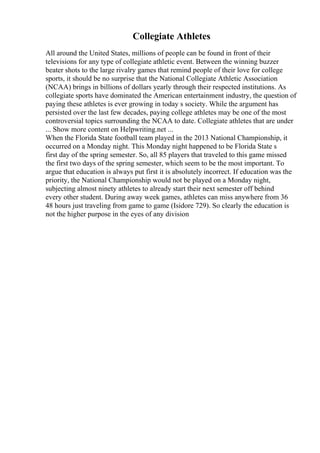 Collegiate Athletes
All around the United States, millions of people can be found in front of their
televisions for any type of collegiate athletic event. Between the winning buzzer
beater shots to the large rivalry games that remind people of their love for college
sports, it should be no surprise that the National Collegiate Athletic Association
(NCAA) brings in billions of dollars yearly through their respected institutions. As
collegiate sports have dominated the American entertainment industry, the question of
paying these athletes is ever growing in today s society. While the argument has
persisted over the last few decades, paying college athletes may be one of the most
controversial topics surrounding the NCAA to date. Collegiate athletes that are under
... Show more content on Helpwriting.net ...
When the Florida State football team played in the 2013 National Championship, it
occurred on a Monday night. This Monday night happened to be Florida State s
first day of the spring semester. So, all 85 players that traveled to this game missed
the first two days of the spring semester, which seem to be the most important. To
argue that education is always put first it is absolutely incorrect. If education was the
priority, the National Championship would not be played on a Monday night,
subjecting almost ninety athletes to already start their next semester off behind
every other student. During away week games, athletes can miss anywhere from 36
48 hours just traveling from game to game (Isidore 729). So clearly the education is
not the higher purpose in the eyes of any division
 