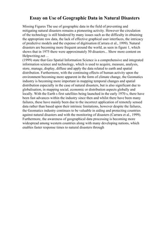 Essay on Use of Geographic Data in Natural Disasters
Missing Figures The use of geographic data in the field of preventing and
mitigating natural disasters remains a pioneering activity. However the circulation
of the technology is still hindered by many issues such as the difficulty in obtaining
the appropriate raw data, the lack of effective graphical user interfaces, the intricacy
of predictive models and the expense of digitisation (Carrara et al., 1999). Natural
disasters are becoming more frequent around the world, as seen in figure 1, which
shows that in 1975 there were approximately 50 disasters... Show more content on
Helpwriting.net ...
(1999) state that Geo Spatial Information Science is a comprehensive and integrated
information science and technology, which is used to acquire, measure, analysis,
store, manage, display, diffuse and apply the data related to earth and spatial
distribution. Furthermore, with the continuing effects of human activity upon the
environment becoming more apparent in the form of climate change, the Geomatics
industry is becoming more important in mapping temporal changes and spatial
distribution especially in the case of natural disasters, but is also significant due to
globalisation, in mapping social, economic or distribution aspects globally and
locally. With the Earth s first satellites being launched in the early 1970 s, there have
been fast advances within the industry since then and whilst there have been many
failures, these have mainly been due to the incorrect application of remotely sensed
data rather than based upon their intrinsic limitations, however despite the failures,
the Geomatics industry continues to be valuable in aiding and protecting countries
against natural disasters and with the monitoring of disasters (Carrara et al., 1999).
Furthermore, the awareness of geographical data processing is becoming more
widespread among western countries along with many developing nations, which
enables faster response times to natural disasters through
 