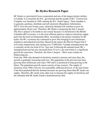 Bc Hydro Research Paper
BC Hydro is a provincial Crown corporation and one of the largest electric utilities
in Canada. It is owned by the B.C. government and the people of B.C. Victoria Gas
Company was founded in 1860, starting the B.C. Hydro legacy. There mandate is
to generate, purchase, distribute and sell electricity (Regulatory Information,
2017). Over the next twenty years, electricity demand will continue to grow by
approximately 40 per cent. Therefore, BC Hydro is proposing the Site C project.
The Site C project is favorable to our society because it is beneficial to the British
Columbia (BC) economy, it is the most efficient option to improve electricity supply
and it has the least environmental effect. According to the project summary by BC
hydro, the BC s economy has continued to grow thus bringing in new businesses,
residences and industrial activities. Based on the report, the Plan for Project Site C
will create employment, and creating over 33,000 jobs. Canadas unemployment rate
is currently on the rise from 6.9 to 7 per cent. Following the national trend, BC s
unemployment rate has also increased from 5.8 to 6.1 per cent which is a significant
growth for a province. Therefore, the Sites C project... Show more content on
Helpwriting.net ...
From late 1960 s the demand of electricity started to increase and since then, the
growth is gradually increasing until now. The population in the province has been
growing three million per year since 1965 and it is predicted to keep growing in the
future. The population growth causes scarcity of any resource. The supply of
electricity from 1960 s till now was reasonably sufficient however, in the near future
it has been predicted that the demand increases are growing faster than BC hydro can
supply. Therefore, BC needs some other way to increase the supply of electricity and
the substitute that BC hydro found is hydroelectricity (Site
 