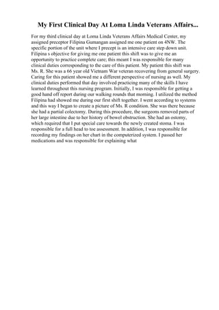 My First Clinical Day At Loma Linda Veterans Affairs...
For my third clinical day at Loma Linda Veterans Affairs Medical Center, my
assigned preceptor Filipina Gumangan assigned me one patient on 4NW. The
specific portion of the unit where I precept is an intensive care step down unit.
Filipina s objective for giving me one patient this shift was to give me an
opportunity to practice complete care; this meant I was responsible for many
clinical duties corresponding to the care of this patient. My patient this shift was
Ms. R. She was a 66 year old Vietnam War veteran recovering from general surgery.
Caring for this patient showed me a different perspective of nursing as well. My
clinical duties performed that day involved practicing many of the skills I have
learned throughout this nursing program. Initially, I was responsible for getting a
good hand off report during our walking rounds that morning. I utilized the method
Filipina had showed me during our first shift together. I went according to systems
and this way I began to create a picture of Ms. R condition. She was there because
she had a partial colectomy. During this procedure, the surgeons removed parts of
her large intestine due to her history of bowel obstruction. She had an ostomy,
which required that I put special care towards the newly created stoma. I was
responsible for a full head to toe assessment. In addition, I was responsible for
recording my findings on her chart in the computerized system. I passed her
medications and was responsible for explaining what
 