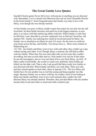 The Great Gatsby Love Quotes
Saurabh Chawla quotes Never fall in love with anyone or anything you are obsessed
with. Remember, Love is eternal, but Obsession dies out too soon! (Saurabh Chawla)
In the Great Gatsby F. Scott Fitzgerald states that Gatsby was truly in love with
Daisy, even though she was already married.
At first Gatsby was poor so Daisy couldn t marry him unless he was rich, but she still
loved him. So then Gatsby becomes rich and lives in the biggest mansion, so now
daisy is so inlove with him and having affairs with him. When Gatsby is with Nick
he tells him, I can t describe to you how surprised I was to find out I loved her, old
sport(p.150) . Gatsby was realizing how much he loved and cared for Daisy. Jay
Gatsby was so shocked to see Daisy he said, If it wasn t for the mist we could see
your home across the bay, said Gatsby. You always have a... Show more content on
Helpwriting.net ...
121 122) . Jay Gatsby and Daisy were in love with each other, they couldn t go a day
without seeing each other. Even Though, Daisy is married, she still had an affair
with Jay Gatsby. When they first saw each other after several years they couldn t
do nothing, but stare at each other and cry. Nick stated I was sure he d start when
he saw the newspapers, just as I was sure there d be a wire from Daisy...(p.165) . If
Daisy really loved Gatsby, she would ve cared a lot, definitely when Gatsby got
killed, but she didn t call. That is why I ask myself did Daisy really love Gatsby or
just obsessed with him. When Gatsby and Daisy saw each other, Their eyes met,
and they stared together at each other, alone in space(p.119) . The love Daisy and
Gatsby have for one another was so real that seeing and being together was like
magic. Because Gatsby was so inlove with her, he couldn t resist of not looking at
Daisy.Jay Gatsby and Daisy were in love with someone they couldn t be with.
Because Daisy was already married. Therefore, they just had affairs with one another
because they loved each other so much and really wanted to get
 