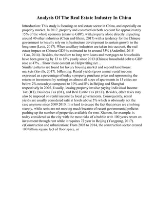 Analysis Of The Real Estate Industry In China
Introduction: This study is focusing on real estate sector in China, and especially on
property market. In 2017, property and construction both account for approximately
15% of the whole economy (share to GDP), with property alone directly impacting
around 40 other industries (Chen and Glenn, 2017) with a tendency for the Chinese
government to heavily rely on infrastructure development to sustain growth in the
long term (Letts, 2017). When ancillary industries are taken into account, the real
estate impact on Chinese GDP is estimated to be around 35% (Anderlini, 2015
/ Cao, 2014). Besides, the medium to long term loans and mortgages to households
have been growing by 13 to 15% yearly since 2013 (Chinese household debt to GDP
rose at 47%... Show more content on Helpwriting.net ...
Similar patterns are found for luxury housing market and second hand house
markets (Savills, 2017). b)Renting: Rental yields (gross annual rental income
expressed as a percentage of today s property purchase price and representing the
return on investment by renting) on almost all sizes of apartments in 13 cities are
below 2% nowadays compared to 10% and 8% in Beijing and Shanghai
respectively in 2005. Usually, leasing property involve paying Individual Income
Tax (IIT), Business Tax (BT), and Real Estate Tax (RET). Besides, other taxes may
also be imposed on rental income by local governments. Consequently, rental
yields are usually considered safe at levels above 5% which is obviously not the
case anymore since 2009 2010. It is hard to escape the fact that prices are climbing
steeply, while rents are not moving much because of recent governmental policies
pushing up the number of properties available for rent. Xiamen, for example, is
today considered as the city with the most risks of a bubble with 100 years return on
investment through rent while it requires 72 year in Beijing (Yangpeng, 2017).
c)Construction and urbanization: From 2003 to 2014, the construction sector created
100 billion square feet of floor space, or
 