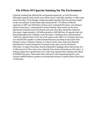The Effects Of Cigarette Smoking On The Environment
Cigarette smoking has affected the environment negatively, as well (Novotny).
Discarded cigarette butts can be seen off the streets, sidewalks, beaches, or other open
areas (Novotny). Even though a single discarded cigarette filter has minimal impact
on the environment, United States had manufactured 1.35 trillion of filtered
cigarettes in 2007 and 360 billion of them were consumed (Novotny). According to
Ocean Conservancy s International Coastal Cleanup, these wastes are the most
littered and collected item in the beach each year since they started the collection
(Novotny). Approximately 1.69 billion pounds or 845,000 tons of cigarette butts are
littered throughout the world per year (Novotny). Volunteers have collected about
1,684,183 cigarette butts 33.6% out of all wastes in the 2007 U.S. Cleanup. However,
it is said that this number is underestimated because according to the report from
Orange County, California cleanup, it is about twenty times more than what the
International Coastal Cleanup has estimated on the same year for that beach
(Novotny). A report from Keep America Beautiful Campaign shows that twenty five
to fifty percent of litter items were collected from streets and roadways (Novotny). A
college campus has reported that a two week long cigarette litter cleanup costs about
$150,000 (Novotny). These butts litters add up to waste disposal programs costs,
increase landfill burdens, produce environmental nuisance in public places (Novotny).
A laboratory
 