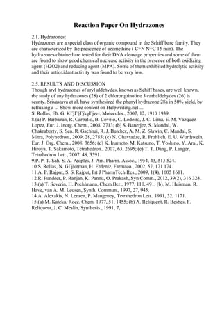 Reaction Paper On Hydrazones
2.1. Hydrazones:
Hydrazones are a special class of organic compound in the Schiff base family. They
are characterized by the prescence of azomethine ( C=N N=C 15 min). The
hydrazones obtained are tested for their DNA cleavage properties and some of them
are found to show good chemical nuclease activity in the presence of both oxidizing
agent (H2O2) and reducing agent (MPA). Some of them exhibited hydrolytic activity
and their antioxidant activity was found to be very low.
2.5. RESULTS AND DISCUSSION
Though aryl hydrazones of aryl aldehydes, known as Schiff bases, are well known,
the study of any hydrazones (28) of 2 chlororquinoline 3 carbaldehydes (26) is
scanty. Srivastava et al, have synthesized the phenyl hydrazone 28a in 50% yield, by
refluxing a ... Show more content on Helpwriting.net ...
S. Rollas, Ећ. G. KГјГ§ГјkgГјzel, Molecules., 2007, 12, 1910 1939.
8.(a) P. Barbazan, R. Carballo, B. Covelo, C. Lodeiro, J. C. Lima, E. M. Vazquez
Lopez, Eur. J. Inorg. Chem., 2008, 2713; (b) S. Banerjee, S. Mondal, W.
Chakraborty, S. Sen. R. Gachhui, R. J. Butcher, A. M. Z. Slawin, C. Mandal, S.
Mitra, Polyhedron., 2009, 28, 2785; (c) N. Ghavtadze, R. Frohlich, E. U. Wurthwein,
Eur. J. Org. Chem., 2008, 3656; (d) K. Inamoto, M. Katsuno, T. Yoshino, Y. Arai, K.
Hiroya, T. Sakamoto, Tetrahedron., 2007, 63, 2695; (e) T. T. Dang, P. Langer,
Tetrahedron Lett., 2007, 48, 3591.
9.P. P. T. Sah, S. A. Peoples, J. Am. Pharm. Assoc., 1954, 43, 513 524.
10.S. Rollas, N. GГјlerman, H. Erdeniz, Farmaco., 2002, 57, 171 174.
11.A. P. Rajput, S. S. Rajput, Int J PharmTech Res., 2009, 1(4), 1605 1611.
12.R. Pundeer, P. Ranjan, K. Pannu, O. Prakash, Syn Comm., 2012, 39(2), 316 324.
13.(a) T. Severin, H. Poehlmann, Chem.Ber., 1977, 110, 491; (b). M. Huisman, R.
Have, van A. M. Leusen, Synth. Commun., 1997, 27, 945.
14.A. Alexakis, N. Lensen, P. Mangeney, Tetrahedron Lett., 1991, 32, 1171.
15.(a) M. Katcka, Rocz. Chem. 1977, 51, 1455; (b) A. Reliquent, R. Besbes, F.
Reliquent, J. C. Meslin, Synthesis., 1991, 7,
 