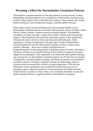 Warming s Effect On Thermohaline Circulation Patterns
Thermohaline circulation patterns are the main patterns of ocean currents. In short,
thermohaline circulation patterns are a combination of both surface and deep ocean
currents. Many aspects of the world affect these patterns. These aspects may include
global warming as well as temperature change, caused by global warming.
When surface ocean currents and deep ocean currents bound together as one,
thermohaline circulation patterns are formed. These primary currents in Earth s oceans
(Pacific, Indian, Atlantic, southern oceans) are bonded together. Thermohaline
circulation, as it turns out, plays a major role in Earth s climate and can drastically
change it. Providing heat to the north and south polar regions, it also significantly
influences the rate at which ice forms near the south and north poles. In this
experiment, a change in temperature is brought upon a model of thermohaline
circulation patterns to test the effects global warming will have on these ocean
currents. Although ... Show more content on Helpwriting.net ...
People distinguish it as the rising amount of greenhouse gases in Earth s atmosphere.
The theory is known to say that the burning of fossil fuels is to blame for the gases
trapped in our atmosphere. This experiment will conduct the effects global warming
may one day have on thermohaline circulation patterns. It will show how an increase
of temperature, caused by global warming, will change the patterns of thermohaline
circulatory currents. The theory of global warming was interestingly found, as
scientists noted an unusual hike in Earth s average temperatures. With this new
information, many experiments were conducted to model what may occur if
greenhouse gases continued to build on. It was questioned what global warming
would also have an effect on. Due to this, it was eventually found that in some sort
global warming will have a significant affect on thermohaline circulation
 