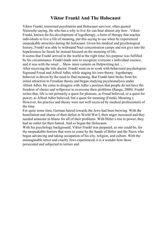Viktor Frankl And The Holocaust
Viktor Frankl, renowned psychiatrist and Holocaust survivor, often quoted
Nietzsche saying, He who has a why to live for can bear almost any how . Viktor
Frankl, known for his development of logotherapy, a form of therapy that teaches
individuals to live a life of meaning, put this saying to use when he experienced
unspeakable atrocities during the holocaust. Given his medical and psychological
history, Frankl was able to withstand Nazi concentration camps and not give into the
hopelessness he faced; he instead focused on the meaning of life.
It seems that Frankl arrived in the world at the right time; his purpose was fulfilled
by his circumstance. Frankl made sure to recognize everyone s individual essence,
and it was with the onset ... Show more content on Helpwriting.net ...
After receiving the title doctor, Frankl went on to work with behavioral psychologists
Sigmund Freud and Alfred Adler, while staging his own theory: logotherapy
behavior is driven by the need to find meaning. But Frankl later broke from his
initial attraction to Freudian theory and began studying psychoanalysis under
Alfred Adler. He came to disagree with Adler s position that people do not have the
freedom of choice and willpower to overcome their problems (Range, 2000). Frankl
writes that, life is not primarily a quest for pleasure, as Freud believed, or a quest for
power, as Alfred Adler believed, but a quest for meaning (Frankl, Meaning ).
However, his practice and theory were not well received by medical professionals of
the time.
For quite some time, German hatred towards the Jews had been brewing. With the
humiliation and shame of their defeat in World War I, their anger increased and they
needed someone to blame for all of their problems. With Hitler s rise to power, they
had an outlet for their hatred. And so began the Holocaust.
With his psychology background, Viktor Frankl was prepared, as one could be, for
the unspeakable horrors that were to come by the hands of Hitler and the Nazis who
began advancing and taking occupation of his city, religion, and culture. With the
unimaginable terror and cruelty Jews experienced, it is a wonder how those
persecuted and subjected to torture and
 