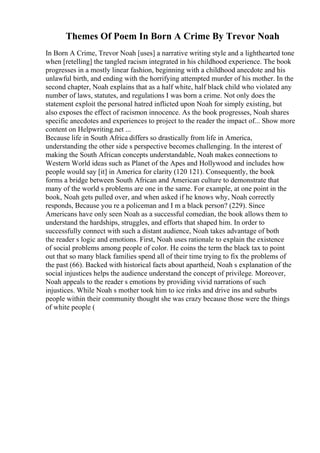 Themes Of Poem In Born A Crime By Trevor Noah
In Born A Crime, Trevor Noah [uses] a narrative writing style and a lighthearted tone
when [retelling] the tangled racism integrated in his childhood experience. The book
progresses in a mostly linear fashion, beginning with a childhood anecdote and his
unlawful birth, and ending with the horrifying attempted murder of his mother. In the
second chapter, Noah explains that as a half white, half black child who violated any
number of laws, statutes, and regulations I was born a crime. Not only does the
statement exploit the personal hatred inflicted upon Noah for simply existing, but
also exposes the effect of racismon innocence. As the book progresses, Noah shares
specific anecdotes and experiences to project to the reader the impact of... Show more
content on Helpwriting.net ...
Because life in South Africa differs so drastically from life in America,
understanding the other side s perspective becomes challenging. In the interest of
making the South African concepts understandable, Noah makes connections to
Western World ideas such as Planet of the Apes and Hollywood and includes how
people would say [it] in America for clarity (120 121). Consequently, the book
forms a bridge between South African and American culture to demonstrate that
many of the world s problems are one in the same. For example, at one point in the
book, Noah gets pulled over, and when asked if he knows why, Noah correctly
responds, Because you re a policeman and I m a black person? (229). Since
Americans have only seen Noah as a successful comedian, the book allows them to
understand the hardships, struggles, and efforts that shaped him. In order to
successfully connect with such a distant audience, Noah takes advantage of both
the reader s logic and emotions. First, Noah uses rationale to explain the existence
of social problems among people of color. He coins the term the black tax to point
out that so many black families spend all of their time trying to fix the problems of
the past (66). Backed with historical facts about apartheid, Noah s explanation of the
social injustices helps the audience understand the concept of privilege. Moreover,
Noah appeals to the reader s emotions by providing vivid narrations of such
injustices. While Noah s mother took him to ice rinks and drive ins and suburbs
people within their community thought she was crazy because those were the things
of white people (
 
