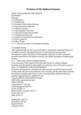 Features of the Indian Economy
UNIT 17 FEATURES OF THE INDIAN
ECONOMY
Structure
1 7.0 Objectives
17.1 Introduction
17.2 Features of the Indian Economy
17.3 Growth and Development
1 7.4 Mixed Economy
1 7.5 Demographic Transition
1 7.6 Sectoral Composition of GDP
1 7.7 Employment Structure
1 7.8 Inter Governmental Fiscal Relations
17.9 Let Us Sum Up
17.10 Key Words
1 7.1 1 Answers to Check Your Progress Exercises
17.0 OBJECTIVES
After going through this unit, you will be able to: identify the important features of
the Indian economy; distinguish between economic growth and economic
development; explain the pattern of demographic transition in India; explain the
sectoral composition of the Indian economy; and explain the pattern of employment
in India.
17.1 ... Show more content on Helpwriting.net ...
Even some parts of the country do not have provisions for schools, colleges,
hospitals, and safe drinking water supply Let us discuss some of the above issues in
detail. 17.3 GROWTH AND DEVELOPMENT
Economic development is a broader term than economic growth Economic growth
usually means the growth in production of an economy. On the other hand, economic
development includes other fsctors such as litemcyy health, child mortality rate,
equality, regional balance, infbtmchrre, etc.
Country GDP Per Capita GDP Per Capita
(PPP US$) (annual growth rate)
1999 (1 990 99)
United States 3 1,872 2.0
United Kingdom 22,093 2.1
France 22,897 1.1
Mexico 8,297 1.0 l3mil 7,037 1.5
China 3,617 9.5 *
India 2,242 4.1
Bangladesh 1,483 3.1
Sri Lanka 3,279 4.0
Nigeria 853 0.5
Tanzania 501 0.1
 