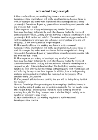 accountant Essay example
1. How comfortable are you working long hours to achieve success?
Working overtime or extra hours will not be a problem for me, because I used to
work 10 hours per day and to work overtime to finish some special tasks in my
previous job. Sometimes, I spent my personal time on resolving some potential risks
and problems that I found.
2. How eager are you to keep on learning to stay ahead of the curve?
I am more than happy to learn in the work place because I value the process of
continuous improvement. As long as I was instructed to handle something new in my
previous job, I felt excited and satisfied. The double loop learning process benefits
me from applying new knowledge and techniques to work related areas and self
reflecting ... Show more content on Helpwriting.net ...
10. How comfortable are you working long hours to achieve success?
Working overtime or extra hours will not be a problem for me, because I used to
work 10 hours per day and to work overtime to finish some special tasks in my
previous job. Sometimes, I spent my personal time on resolving some potential risks
and problems that I found.
11. How eager are you to keep on learning to stay ahead of the curve?
I am more than happy to learn in the work place because I value the process of
continuous improvement. As long as I was instructed to handle something new in
my previous job, I felt excited and satisfied. The double loop learning process
benefits me from applying new knowledge and techniques to work related areas and
self reflecting the aspects that I can improve. In addition, I am actively pursuing
academic success outside work place. For example, I am the youngest CMA
candidate in my CMA session.
12. Can you deal with the income volatility that you will be facing during the first
few months?
I have no financial problem preventing me from accepting a job if the income is
low at the beginning. I worked as a no pay intern during the first two months in my
previous job. Since I am still young, I never put salary as the top priority in
searching for a job. The thing I concern more is whether this job can help me to
develop my competitive edge or not.
13. How comfortable are you working long hours to achieve success?
Working overtime or extra
 