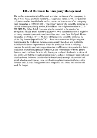 Ethical Dilemmas In Emergency Management
The mailing address that should be used to contact me in case of an emergency is
15270 Voss Road, apartment number 533, Sugarland, Texas, 77498. My personal
cell phone number should also be used to contact me in the event of an emergency.
I can be reached at (805) 758 0054. The primary person who should be contacted in
case of an emergency is my mother, Eileen Hunt. Her cell phone number is (225)
337 2472. My father, Ralph Hunt, can also be contacted in the event of an
emergency. His cell phone number is (225) 953 1962. In some instances it might be
necessary to contact my mentor and immediate supervisor, Sean Huffgard. He can
be reached at (979) 253 1444. All three of these people should be contacted by
phone. My internship provider is TIC.... Show more content on Helpwriting.net ...
In monitoring the production factors on various activities, I am able to identify
activities which need improvement. When the production factor is suffering, I
examine the activity and make suggestions that could improve the production factor.
In addition to examining production factors, I also communicate with the general
foremen, and coordinate the schedule. Staying on or ahead of schedule is a form of
cost control, in that the project is making money, and does not require acceleration or
overtime hours. Schedule coordination is done monthly through a four week look
ahead schedule, and requires close coordination and communication between the
foremen and I. Lastly, I assign man hours to specific cost codes, and monitor the
work for budget
 
