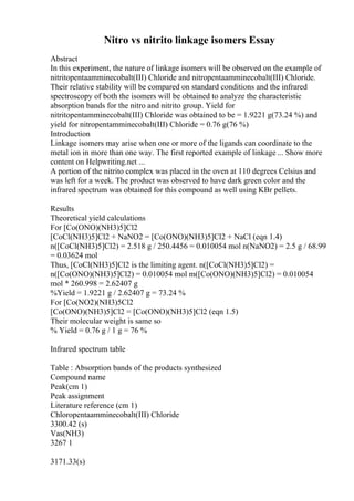 Nitro vs nitrito linkage isomers Essay
Abstract
In this experiment, the nature of linkage isomers will be observed on the example of
nitritopentaamminecobalt(III) Chloride and nitropentaamminecobalt(III) Chloride.
Their relative stability will be compared on standard conditions and the infrared
spectroscopy of both the isomers will be obtained to analyze the characteristic
absorption bands for the nitro and nitrito group. Yield for
nitritopentamminecobalt(III) Chloride was obtained to be = 1.9221 g(73.24 %) and
yield for nitropentamminecobalt(III) Chloride = 0.76 g(76 %)
Introduction
Linkage isomers may arise when one or more of the ligands can coordinate to the
metal ion in more than one way. The first reported example of linkage ... Show more
content on Helpwriting.net ...
A portion of the nitrito complex was placed in the oven at 110 degrees Celsius and
was left for a week. The product was observed to have dark green color and the
infrared spectrum was obtained for this compound as well using KBr pellets.
Results
Theoretical yield calculations
For [Co(ONO)(NH3)5]Cl2
[CoCl(NH3)5]Cl2 + NaNO2 = [Co(ONO)(NH3)5]Cl2 + NaCl (eqn 1.4)
n([CoCl(NH3)5]Cl2) = 2.518 g / 250.4456 = 0.010054 mol n(NaNO2) = 2.5 g / 68.99
= 0.03624 mol
Thus, [CoCl(NH3)5]Cl2 is the limiting agent. n([CoCl(NH3)5]Cl2) =
n([Co(ONO)(NH3)5]Cl2) = 0.010054 mol m([Co(ONO)(NH3)5]Cl2) = 0.010054
mol * 260.998 = 2.62407 g
%Yield = 1.9221 g / 2.62407 g = 73.24 %
For [Co(NO2)(NH3)5Cl2
[Co(ONO)(NH3)5]Cl2 = [Co(ONO)(NH3)5]Cl2 (eqn 1.5)
Their molecular weight is same so
% Yield = 0.76 g / 1 g = 76 %
Infrared spectrum table
Table : Absorption bands of the products synthesized
Compound name
Peak(cm 1)
Peak assignment
Literature reference (cm 1)
Chloropentaamminecobalt(III) Chloride
3300.42 (s)
Vas(NH3)
3267 1
3171.33(s)
 