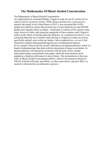 The Mathematics Of Blood Alcohol Concentration
The Mathematics of Blood Alcohol Concentration
As I approached my sixteenth birthday, I began to study for my G1 written test in
order to receive my drivers licence. While doing a practice test, I came across a
statistic that stated, In the United States in 2013, it was estimated that 10 076
people were killed in crashes that involved one or more drunk drivers and 290 000
people were injured in these accidents . I had heard a variation of this statistic many
times, however I didn t truly grasp the magnitude of these numbers until I began to
reflect on the effects of driving under the influence. As a potential new driver, I was
concerned about the use of alcohol while driving so I began to wonder how toxins,
specifically alcohol, react within our bodies. I also wondered how, or even if, this
interaction could be represented through the use of mathematical analysis.
In my research I discovered for myself a field known as pharmacokinetics, which is a
branch of pharmacology that deals with the interactions of drugs in our bodies. In
pharmacokinetics, the interaction of alcohol with the body can be visually
represented using a concentration time graph, where the concentration can be
graphed as a function with respect to time in hours. The concentration in this case
refers to Blood Alcohol Concentration (BAC), which is the amount of alcohol in
100 mL of blood with units, mg/100mL, or often expressed as a percent. BAC is a
means by which doctors can determine a person s
 