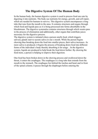 The Digestive System Of The Human Body
In the human body, the human digestive system is used to process food one eats by
digesting it into nutrients. The body use nutrients for energy, growth, and cell repair,
which are needed for humans to survive. This digestive system encompasses a long
tube that runs from the mouth to the anus. It contains structures and organs through
which food and liquids pass as it is being processed into forms absorbable in the
bloodstream. The digestive systemalso contains structures through which wastes pass
in the process of elimination and additionally, other organs that contribute juices
necessary for the digestive process.
The digestive system is initiated when a person smells food, which triggers
salivary glands start to secrete saliva in one s mouth. While the person begins
chewing thus breaking down the food into smaller pieces, their saliva increases. As
more saliva is produced, it begins the process of breaking down food into different
forms of the individual s body thereby absorbing it for usage. . In the digestive
system, liquids are produced to help break the food down further. By chewing the
food more, a person is helping to improve their digestion.
One food has been broken down in the chewing process and swallowed down the
throat, it enters the esophagus. The esophagus is a long tube that extends from the
mouth to the stomach. The esophagus lies behind the trachea and heart and in front
of the spinal column; it passes through the diaphragm before entering the
 