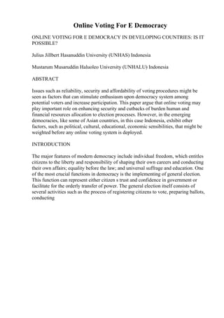 Online Voting For E Democracy
ONLINE VOTING FOR E DEMOCRACY IN DEVELOPING COUNTRIES: IS IT
POSSIBLE?
Julius Jillbert Hasanuddin University (UNHAS) Indonesia
Mustarum Musaruddin Haluoleo University (UNHALU) Indonesia
ABSTRACT
Issues such as reliability, security and affordability of voting procedures might be
seen as factors that can stimulate enthusiasm upon democracy system among
potential voters and increase participation. This paper argue that online voting may
play important role on enhancing security and cutbacks of burden human and
financial resources allocation to election processes. However, in the emerging
democracies, like some of Asian countries, in this case Indonesia, exhibit other
factors, such as political, cultural, educational, economic sensibilities, that might be
weighted before any online voting system is deployed.
INTRODUCTION
The major features of modern democracy include individual freedom, which entitles
citizens to the liberty and responsibility of shaping their own careers and conducting
their own affairs; equality before the law; and universal suffrage and education. One
of the most crucial functions in democracy is the implementing of general election.
This function can represent either citizen s trust and confidence in government or
facilitate for the orderly transfer of power. The general election itself consists of
several activities such as the process of registering citizens to vote, preparing ballots,
conducting
 