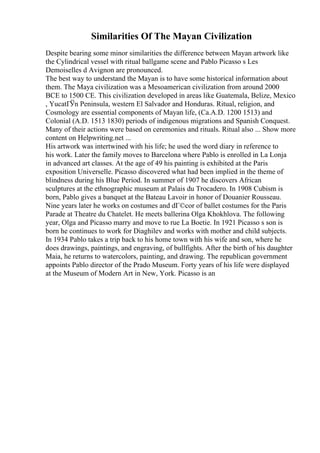 Similarities Of The Mayan Civilization
Despite bearing some minor similarities the difference between Mayan artwork like
the Cylindrical vessel with ritual ballgame scene and Pablo Picasso s Les
Demoiselles d Avignon are pronounced.
The best way to understand the Mayan is to have some historical information about
them. The Maya civilization was a Mesoamerican civilization from around 2000
BCE to 1500 CE. This civilization developed in areas like Guatemala, Belize, Mexico
, YucatГЎn Peninsula, western El Salvador and Honduras. Ritual, religion, and
Cosmology are essential components of Mayan life, (Ca.A.D. 1200 1513) and
Colonial (A.D. 1513 1830) periods of indigenous migrations and Spanish Conquest.
Many of their actions were based on ceremonies and rituals. Ritual also ... Show more
content on Helpwriting.net ...
His artwork was intertwined with his life; he used the word diary in reference to
his work. Later the family moves to Barcelona where Pablo is enrolled in La Lonja
in advanced art classes. At the age of 49 his painting is exhibited at the Paris
exposition Universelle. Picasso discovered what had been implied in the theme of
blindness during his Blue Period. In summer of 1907 he discovers African
sculptures at the ethnographic museum at Palais du Trocadero. In 1908 Cubism is
born, Pablo gives a banquet at the Bateau Lavoir in honor of Douanier Rousseau.
Nine years later he works on costumes and dГ©cor of ballet costumes for the Paris
Parade at Theatre du Chatelet. He meets ballerina Olga Khokhlova. The following
year, Olga and Picasso marry and move to rue La Boetie. In 1921 Picasso s son is
born he continues to work for Diaghilev and works with mother and child subjects.
In 1934 Pablo takes a trip back to his home town with his wife and son, where he
does drawings, paintings, and engraving, of bullfights. After the birth of his daughter
Maia, he returns to watercolors, painting, and drawing. The republican government
appoints Pablo director of the Prado Museum. Forty years of his life were displayed
at the Museum of Modern Art in New, York. Picasso is an
 