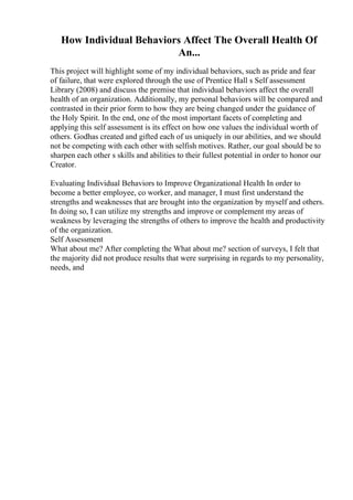 How Individual Behaviors Affect The Overall Health Of
An...
This project will highlight some of my individual behaviors, such as pride and fear
of failure, that were explored through the use of Prentice Hall s Self assessment
Library (2008) and discuss the premise that individual behaviors affect the overall
health of an organization. Additionally, my personal behaviors will be compared and
contrasted in their prior form to how they are being changed under the guidance of
the Holy Spirit. In the end, one of the most important facets of completing and
applying this self assessment is its effect on how one values the individual worth of
others. Godhas created and gifted each of us uniquely in our abilities, and we should
not be competing with each other with selfish motives. Rather, our goal should be to
sharpen each other s skills and abilities to their fullest potential in order to honor our
Creator.
Evaluating Individual Behaviors to Improve Organizational Health In order to
become a better employee, co worker, and manager, I must first understand the
strengths and weaknesses that are brought into the organization by myself and others.
In doing so, I can utilize my strengths and improve or complement my areas of
weakness by leveraging the strengths of others to improve the health and productivity
of the organization.
Self Assessment
What about me? After completing the What about me? section of surveys, I felt that
the majority did not produce results that were surprising in regards to my personality,
needs, and
 