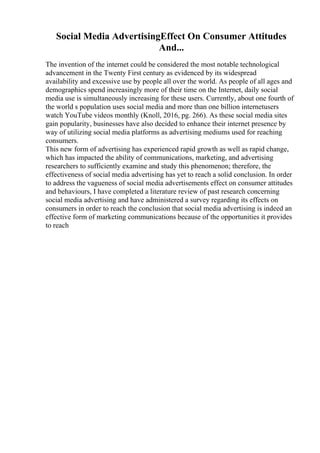 Social Media AdvertisingEffect On Consumer Attitudes
And...
The invention of the internet could be considered the most notable technological
advancement in the Twenty First century as evidenced by its widespread
availability and excessive use by people all over the world. As people of all ages and
demographics spend increasingly more of their time on the Internet, daily social
media use is simultaneously increasing for these users. Currently, about one fourth of
the world s population uses social media and more than one billion internetusers
watch YouTube videos monthly (Knoll, 2016, pg. 266). As these social media sites
gain popularity, businesses have also decided to enhance their internet presence by
way of utilizing social media platforms as advertising mediums used for reaching
consumers.
This new form of advertising has experienced rapid growth as well as rapid change,
which has impacted the ability of communications, marketing, and advertising
researchers to sufficiently examine and study this phenomenon; therefore, the
effectiveness of social media advertising has yet to reach a solid conclusion. In order
to address the vagueness of social media advertisements effect on consumer attitudes
and behaviours, I have completed a literature review of past research concerning
social media advertising and have administered a survey regarding its effects on
consumers in order to reach the conclusion that social media advertising is indeed an
effective form of marketing communications because of the opportunities it provides
to reach
 